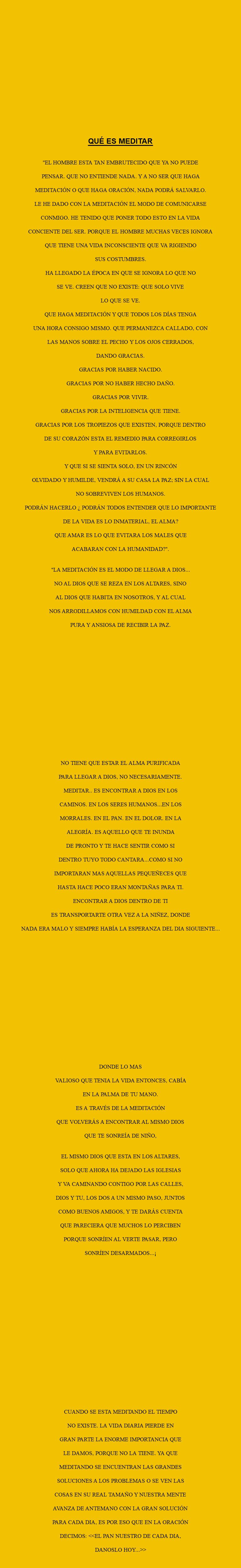  QUÉ ES MEDITAR "EL HOMBRE ESTA TAN EMBRUTECIDO QUE YA NO PUEDE PENSAR. QUE NO ENTIENDE NADA. Y A NO SER QUE HAGA MEDITACIÓN O QUE HAGA ORACIÓN, NADA PODRÁ SALVARLO. LE HE DADO CON LA MEDITACIÓN EL MODO DE COMUNICARSE CONMIGO. HE TENIDO QUE PONER TODO ESTO EN LA VIDA CONCIENTE DEL SER. PORQUE EL HOMBRE MUCHAS VECES IGNORA QUE TIENE UNA VIDA INCONSCIENTE QUE VA RIGIENDO SUS COSTUMBRES. HA LLEGADO LA ÉPOCA EN QUE SE IGNORA LO QUE NO SE VE. CREEN QUE NO EXISTE: QUE SOLO VIVE LO QUE SE VE. QUE HAGA MEDITACIÓN Y QUE TODOS LOS DÍAS TENGA UNA HORA CONSIGO MISMO. QUE PERMANEZCA CALLADO, CON LAS MANOS SOBRE EL PECHO Y LOS OJOS CERRADOS, DANDO GRACIAS. GRACIAS POR HABER NACIDO. GRACIAS POR NO HABER HECHO DAÑO. GRACIAS POR VIVIR. GRACIAS POR LA INTELIGENCIA QUE TIENE. GRACIAS POR LOS TROPIEZOS QUE EXISTEN, PORQUE DENTRO DE SU CORAZÓN ESTA EL REMEDIO PARA CORREGIRLOS Y PARA EVITARLOS. Y QUE SI SE SIENTA SOLO, EN UN RINCÓN OLVIDADO Y HUMILDE, VENDRÁ A SU CASA LA PAZ; SIN LA CUAL NO SOBREVIVEN LOS HUMANOS. PODRÁN HACERLO ¿ PODRÁN TODOS ENTENDER QUE LO IMPORTANTE DE LA VIDA ES LO INMATERIAL, EL ALMA? QUE AMAR ES LO QUE EVITARA LOS MALES QUE ACABARAN CON LA HUMANIDAD?". "LA MEDITACIÓN ES EL MODO DE LLEGAR A DIOS... NO AL DIOS QUE SE REZA EN LOS ALTARES, SINO AL DIOS QUE HABITA EN NOSOTROS, Y AL CUAL NOS ARRODILLAMOS CON HUMILDAD CON EL ALMA PURA Y ANSIOSA DE RECIBIR LA PAZ. NO TIENE QUE ESTAR EL ALMA PURIFICADA PARA LLEGAR A DIOS, NO NECESARIAMENTE. MEDITAR.. ES ENCONTRAR A DIOS EN LOS CAMINOS. EN LOS SERES HUMANOS...EN LOS MORRALES. EN EL PAN. EN EL DOLOR. EN LA ALEGRÍA. ES AQUELLO QUE TE INUNDA DE PRONTO Y TE HACE SENTIR COMO SI DENTRO TUYO TODO CANTARA...COMO SI NO IMPORTARAN MAS AQUELLAS PEQUEÑECES QUE HASTA HACE POCO ERAN MONTAÑAS PARA TI. ENCONTRAR A DIOS DENTRO DE TI ES TRANSPORTARTE OTRA VEZ A LA NIÑEZ, DONDE NADA ERA MALO Y SIEMPRE HABÍA LA ESPERANZA DEL DIA SIGUIENTE... DONDE LO MAS VALIOSO QUE TENIA LA VIDA ENTONCES, CABÍA EN LA PALMA DE TU MANO. ES A TRAVÉS DE LA MEDITACIÓN QUE VOLVERÁS A ENCONTRAR AL MISMO DIOS QUE TE SONREÍA DE NIÑO, EL MISMO DIOS QUE ESTA EN LOS ALTARES, SOLO QUE AHORA HA DEJADO LAS IGLESIAS Y VA CAMINANDO CONTIGO POR LAS CALLES, DIOS Y TU, LOS DOS A UN MISMO PASO, JUNTOS COMO BUENOS AMIGOS, Y TE DARÁS CUENTA QUE PARECIERA QUE MUCHOS LO PERCIBEN PORQUE SONRÍEN AL VERTE PASAR, PERO SONRÍEN DESARMADOS...¡ CUANDO SE ESTA MEDITANDO EL TIEMPO NO EXISTE. LA VIDA DIARIA PIERDE EN GRAN PARTE LA ENORME IMPORTANCIA QUE LE DAMOS, PORQUE NO LA TIENE. YA QUE MEDITANDO SE ENCUENTRAN LAS GRANDES SOLUCIONES A LOS PROBLEMAS O SE VEN LAS COSAS EN SU REAL TAMAÑO Y NUESTRA MENTE AVANZA DE ANTEMANO CON LA GRAN SOLUCIÓN PARA CADA DIA, ES POR ESO QUE EN LA ORACIÓN DECIMOS: <<EL PAN NUESTRO DE CADA DIA, DANOSLO HOY...>> 