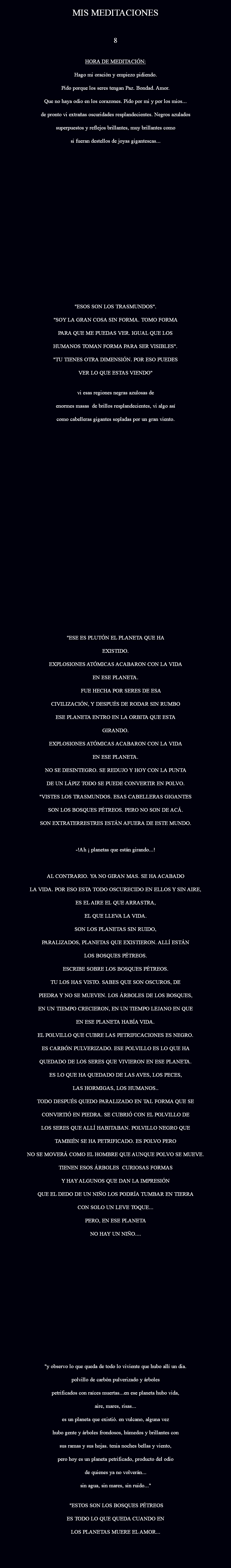 
MIS MEDITACIONES 8 HORA DE MEDITACIÓN: Hago mi oración y empiezo pidiendo. Pido porque los seres tengan Paz. Bondad. Amor. Que no haya odio en los corazones. Pido por mi y por los mios... de pronto vi extrañas oscuridades resplandecientes. Negros azulados SUPERPUESTOS Y REFLEJOS BRILLANTES, MUY BRILLANTES COMO SI FUERAN DESTELLOS DE JOYAS GIGANTESCAS... "ESOS SON LOS TRASMUNDOS". "SOY LA GRAN COSA SIN FORMA. TOMO FORMA PARA QUE ME PUEDAS VER. IGUAL QUE LOS HUMANOS TOMAN FORMA PARA SER VISIBLES". "TU TIENES OTRA DIMENSIÓN. POR ESO PUEDES VER LO QUE ESTAS VIENDO" VI ESAS REGIONES NEGRAS AZULOSAS DE ENORMES MASAS DE BRILLOS RESPLANDECIENTES, VI ALGO ASÍ COMO CABELLERAS GIGANTES SOPLADAS POR UN GRAN VIENTO. "ESE ES PLUTÓN EL PLANETA QUE HA EXISTIDO. EXPLOSIONES ATÓMICAS ACABARON CON LA VIDA EN ESE PLANETA. FUE HECHA POR SERES DE ESA CIVILIZACIÓN, Y DESPUÉS DE RODAR SIN RUMBO ESE PLANETA ENTRO EN LA ORBITA QUE ESTA GIRANDO. EXPLOSIONES ATÓMICAS ACABARON CON LA VIDA EN ESE PLANETA. NO SE DESINTEGRO. SE REDUJO Y HOY CON LA PUNTA DE UN LÁPIZ TODO SE PUEDE CONVERTIR EN POLVO. "VISTES LOS TRASMUNDOS. ESAS CABELLERAS GIGANTES SON LOS BOSQUES PÉTREOS. PERO NO SON DE ACÁ. SON EXTRATERRESTRES ESTÁN AFUERA DE ESTE MUNDO. -!AH ¡ PLANETAS QUE ESTÁN GIRANDO...! AL CONTRARIO. YA NO GIRAN MAS. SE HA ACABADO LA VIDA. POR ESO ESTA TODO OSCURECIDO EN ELLOS Y SIN AIRE, ES EL AIRE EL QUE ARRASTRA, EL QUE LLEVA LA VIDA. SON LOS PLANETAS SIN RUIDO, PARALIZADOS, PLANETAS QUE EXISTIERON. ALLÍ ESTÁN LOS BOSQUES PÉTREOS. ESCRIBE SOBRE LOS BOSQUES PÉTREOS. TU LOS HAS VISTO. SABES QUE SON OSCUROS, DE PIEDRA Y NO SE MUEVEN. LOS ÁRBOLES DE LOS BOSQUES, EN UN TIEMPO CRECIERON, EN UN TIEMPO LEJANO EN QUE EN ESE PLANETA HABÍA VIDA. EL POLVILLO QUE CUBRE LAS PETRIFICACIONES ES NEGRO. ES CARBÓN PULVERIZADO. ESE POLVILLO ES LO QUE HA QUEDADO DE LOS SERES QUE VIVIERON EN ESE PLANETA. ES LO QUE HA QUEDADO DE LAS AVES, LOS PECES, LAS HORMIGAS, LOS HUMANOS.. TODO DESPUÉS QUEDO PARALIZADO EN TAL FORMA QUE SE CONVIRTIÓ EN PIEDRA. SE CUBRIÓ CON EL POLVILLO DE LOS SERES QUE ALLÍ HABITABAN. POLVILLO NEGRO QUE TAMBIÉN SE HA PETRIFICADO. ES POLVO PERO NO SE MOVERÁ COMO EL HOMBRE QUE AUNQUE POLVO SE MUEVE. TIENEN ESOS ÁRBOLES CURIOSAS FORMAS Y HAY ALGUNOS QUE DAN LA IMPRESIÓN QUE EL DEDO DE UN NIÑO LOS PODRÍA TUMBAR EN TIERRA CON SOLO UN LEVE TOQUE... PERO, EN ESE PLANETA NO HAY UN NIÑO.... "Y OBSERVO LO QUE QUEDA DE TODO LO VIVIENTE QUE HUBO ALLÍ UN DIA.  
POLVILLO DE CARBÓN PULVERIZADO Y ÁRBOLES PETRIFICADOS CON RAÍCES MUERTAS...EN ESE PLANETA HUBO VIDA, AIRE, MARES, RISAS... ES UN PLANETA QUE EXISTIÓ. EN VULCANO, ALGUNA VEZ HUBO GENTE Y ÁRBOLES FRONDOSOS, HÚMEDOS Y BRILLANTES CON SUS RAMAS Y SUS HOJAS. TENIA NOCHES BELLAS Y VIENTO, PERO HOY ES UN PLANETA PETRIFICADO, PRODUCTO DEL ODIO DE QUIENES YA NO VOLVERÁN... SIN AGUA, SIN MARES, SIN RUIDO..." "ESTOS SON LOS BOSQUES PÉTREOS ES TODO LO QUE QUEDA CUANDO EN LOS PLANETAS MUERE EL AMOR... 