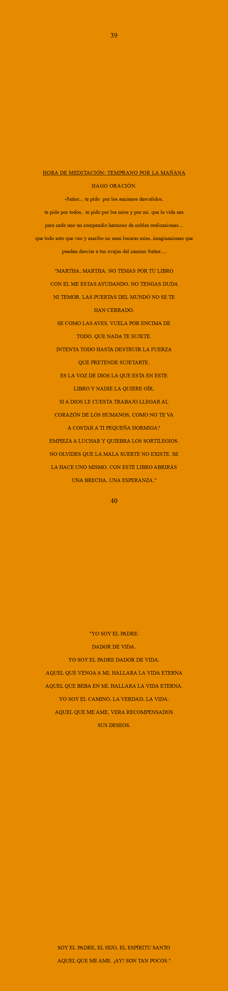  39 HORA DE MEDITACIÓN: Temprano por la mañana Hago oración. -SEÑOR... tE PIDO por los ancianos desvalidos, te pido Por todos, te pido por los míos y por mi. que la vida sea Para cada uno un compendio hermoso de nobles realizaciones... QUE TODO ESTO QUE VEO Y ESCRIBO NO SEAN LOCURAS MIAS, IMAGINACIONES QUE PUEDAN DESVIAR A TUS OVEJAS DEL CAMINO sEÑOR.... "MARTHA, MARTHA: NO TEMAS POR TU LIBRO CON EL ME ESTAS AYUDANDO. NO TENGAS DUDA NI TEMOR. LAS PUERTAS DEL MUNDO NO SE TE HAN CERRADO. SE COMO LAS AVES, VUELA POR ENCIMA DE TODO. QUE NADA TE SUJETE. INTENTA TODO HASTA DESTRUIR LA FUERZA QUE PRETENDE SUJETARTE. ES LA VOZ DE DIOS LA QUE ESTA EN ESTE LIBRO Y NADIE LA QUIERE OÍR. SI A DIOS LE CUESTA TRABAJO LLEGAR AL CORAZÓN DE LOS HUMANOS, COMO NO TE VA A COSTAR A TI PEQUEÑA HORMIGA? EMPIEZA A LUCHAR Y QUIEBRA LOS SORTILEGIOS. NO OLVIDES QUE LA MALA SUERTE NO EXISTE. SE LA HACE UNO MISMO. CON ESTE LIBRO ABRIRÁS UNA BRECHA, UNA ESPERANZA." 40 "YO SOY EL PADRE. DADOR DE VIDA. YO SOY EL PADRE DADOR DE VIDA. AQUEL QUE VENGA A MI, HALLARA LA VIDA ETERNA AQUEL QUE BEBA EN MI, HALLARA LA VIDA ETERNA. YO SOY EL CAMINO, LA VERDAD, LA VIDA. AQUEL QUE ME AME, VERA RECOMPENSADOS SUS DESEOS. SOY EL PADRE, EL HIJO, EL ESPÍRITU SANTO AQUEL QUE ME AME. ¡AY! SON TAN POCOS."
