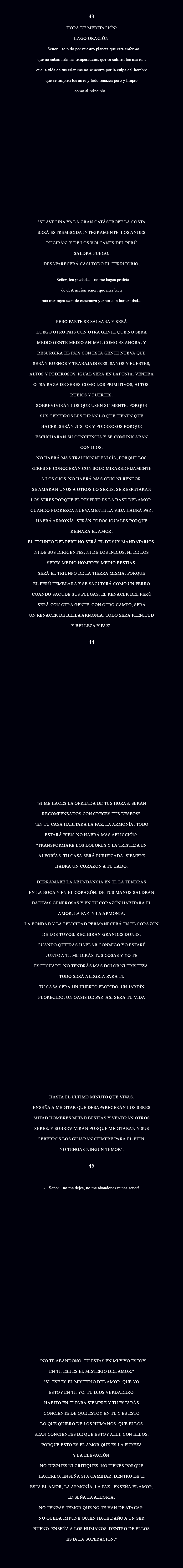  43 HORA DE MEDITACIÓN: Hago oración. _ Señor... te pido por nuestro planeta que esta enfermo que no suban más las temperaturas, que se calmen los mares... que la vida de tus criaturas no se acorte por la culpa del hombre que se limpien los aires y todo renazca puro y limpio como al principio... "SE AVECINA YA LA GRAN CATÁSTROFE LA COSTA SERÁ ESTREMECIDA ÍNTEGRAMENTE. LOS ANDES RUGIRÁN Y DE LOS VOLCANES DEL PERÚ SALDRÁ FUEGO. DESAPARECERÁ CASI TODO EL TERRITORIO, - Señor, ten piedad...! No me hagas profeta de destrucción Señor, que más bien mis mensajes sean de esperanza y amor a la humanidad... PERO PARTE SE SALVARA Y SERÁ LUEGO OTRO PAÍS CON OTRA GENTE QUE NO SERÁ MEDIO GENTE MEDIO ANIMAL COMO ES AHORA. Y RESURGIRÁ EL PAÍS CON ESTA GENTE NUEVA QUE SERÁN BUENOS Y TRABAJADORES. SANOS Y FUERTES, ALTOS Y PODEROSOS. IGUAL SERÁ EN LAPONIA. VENDRÁ OTRA RAZA DE SERES COMO LOS PRIMITIVOS, ALTOS, RUBIOS Y FUERTES. SOBREVIVIRÁN LOS QUE USEN SU MENTE, PORQUE SUS CEREBROS LES DIRÁN LO QUE TIENEN QUE HACER. SERÁN JUSTOS Y PODEROSOS PORQUE ESCUCHARAN SU CONCIENCIA Y SE COMUNICARAN CON DIOS. NO HABRÁ MAS TRAICIÓN NI FALSÍA, PORQUE LOS SERES SE CONOCERÁN CON SOLO MIRARSE FIJAMENTE A LOS OJOS. NO HABRÁ MAS ODIO NI RENCOR. SE AMARAN UNOS A OTROS LO SERES. SE RESPETARAN LOS SERES PORQUE EL RESPETO ES LA BASE DEL AMOR. CUANDO FLOREZCA NUEVAMENTE LA VIDA HABRÁ PAZ, HABRÁ ARMONÍA. SERÁN TODOS IGUALES PORQUE REINARA EL AMOR. EL TRIUNFO DEL PERÚ NO SERÁ EL DE SUS MANDATARIOS, NI DE SUS DIRIGENTES, NI DE LOS INDIOS, NI DE LOS SERES MEDIO HOMBRES MEDIO BESTIAS. SERÁ EL TRIUNFO DE LA TIERRA MISMA, PORQUE EL PERÚ TEMBLARA Y SE SACUDIRÁ COMO UN PERRO CUANDO SACUDE SUS PULGAS. EL RENACER DEL PERÚ SERÁ CON OTRA GENTE, CON OTRO CAMPO, SERÁ UN RENACER DE BELLA ARMONÍA. TODO SERÁ PLENITUD Y BELLEZA Y PAZ". 44 "SI ME HACES LA OFRENDA DE TUS HORAS. SERÁN RECOMPENSADOS CON CRECES TUS DESEOS". "EN TU CASA HABITARA LA PAZ, LA ARMONÍA. TODO ESTARÁ BIEN. NO HABRÁ MAS AFLICCIÓN:. "TRANSFORMARE LOS DOLORES Y LA TRISTEZA EN ALEGRÍAS. TU CASA SERÁ PURIFICADA. SIEMPRE HABRÁ UN CORAZÓN A TU LADO. DERRAMARE LA ABUNDANCIA EN TI. LA TENDRÁS EN LA BOCA Y EN EL CORAZÓN. DE TUS MANOS SALDRÁN DADIVAS GENEROSAS Y EN TU CORAZÓN HABITARA EL AMOR, LA PAZ Y LA ARMONÍA. LA BONDAD Y LA FELICIDAD PERMANECERÁ EN EL CORAZÓN DE LOS TUYOS. RECIBIRÁN GRANDES DONES. CUANDO QUIERAS HABLAR CONMIGO YO ESTARÉ JUNTO A TI, ME DIRÁS TUS COSAS Y YO TE ESCUCHARE. NO TENDRÁS MAS DOLOR NI TRISTEZA. TODO SERÁ ALEGRÍA PARA TI. TU CASA SERÁ UN HUERTO FLORIDO, UN JARDÍN FLORECIDO, UN OASIS DE PAZ. ASÍ SERÁ TU VIDA HASTA EL ULTIMO MINUTO QUE VIVAS. ENSEÑA A MEDITAR QUE DESAPARECERÁN LOS SERES MITAD HOMBRES MITAD BESTIAS Y VENDRÁN OTROS SERES. Y SOBREVIVIRÁN PORQUE MEDITARAN Y SUS CEREBROS LOS GUIARAN SIEMPRE PARA EL BIEN. NO TENGAS NINGÚN TEMOR". 45 - ¡ Señor ! no me dejes, no me abandones nunca señor! "NO TE ABANDONO. TU ESTAS EN MI Y YO ESTOY EN TI. ESE ES EL MISTERIO DEL AMOR." "SI. ESE ES EL MISTERIO DEL AMOR. QUE YO ESTOY EN TI. YO, TU DIOS VERDADERO. HABITO EN TI PARA SIEMPRE Y TU ESTARÁS CONCIENTE DE QUE ESTOY EN TI. Y ES ESTO LO QUE QUIERO DE LOS HUMANOS. QUE ELLOS SEAN CONCIENTES DE QUE ESTOY ALLÍ, CON ELLOS. PORQUE ESTO ES EL AMOR QUE ES LA PUREZA Y LA ELEVACIÓN. NO JUZGUES NI CRITIQUES. NO TIENES PORQUE HACERLO. ENSEÑA SI A CAMBIAR. DENTRO DE TI ESTA EL AMOR, LA ARMONÍA, LA PAZ. ENSEÑA EL AMOR, ENSEÑA LA ALEGRÍA. NO TENGAS TEMOR QUE NO TE HAN DE ATACAR. NO QUEDA IMPUNE QUIEN HACE DAÑO A UN SER BUENO. ENSEÑA A LOS HUMANOS. DENTRO DE ELLOS ESTA LA SUPERACIÓN."