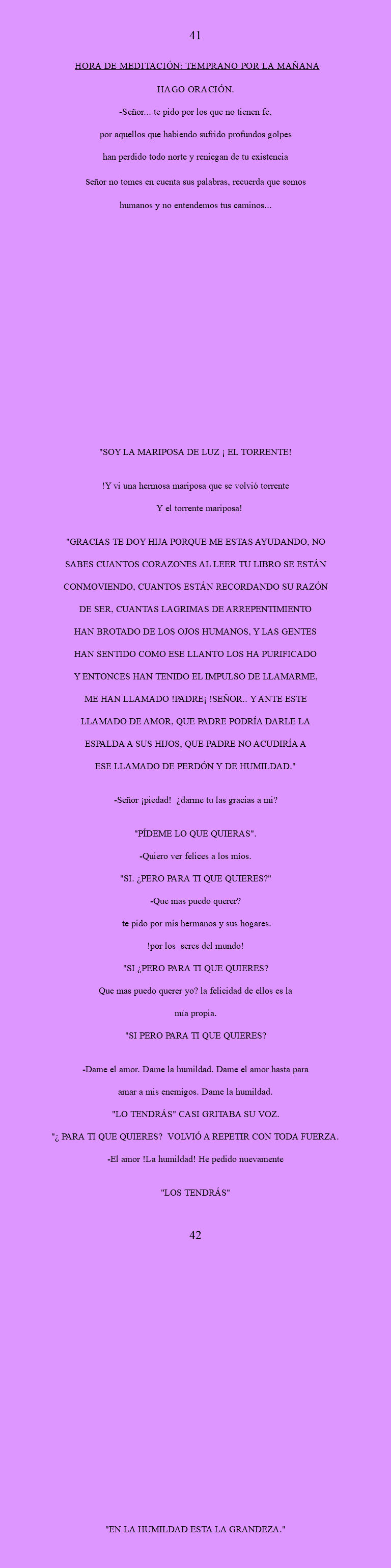  41 HORA DE MEDITACIÓN: Temprano por la mañana Hago oración. -SEÑOR... tE PIDO por los que no tienen fe, por aquellos que habiendo sufrido profundos golpes han perdido todo Norte y reniegan de tu existencia Señor no tomes en cuenta sus palabras, recuerda que somos humanos y no entendemos tus caminos... "SOY LA MARIPOSA DE LUZ ¡ EL TORRENTE! !Y vi una hermosa mariposa que se volvió torrente Y el torrente mariposa! "GRACIAS TE DOY HIJA PORQUE ME ESTAS AYUDANDO, NO SABES CUANTOS CORAZONES AL LEER TU LIBRO SE ESTÁN CONMOVIENDO, CUANTOS ESTÁN RECORDANDO SU RAZÓN DE SER, CUANTAS LAGRIMAS DE ARREPENTIMIENTO HAN BROTADO DE LOS OJOS HUMANOS, Y LAS GENTES HAN SENTIDO COMO ESE LLANTO LOS HA PURIFICADO Y ENTONCES HAN TENIDO EL IMPULSO DE LLAMARME, ME HAN LLAMADO !PADRE¡ !SEÑOR.. Y ANTE ESTE LLAMADO DE AMOR, QUE PADRE PODRÍA DARLE LA ESPALDA A SUS HIJOS, QUE PADRE NO ACUDIRÍA A ESE LLAMADO DE PERDÓN Y DE HUMILDAD." -Señor ¡piedad! ¿darme tu las gracias a mi? "PÍDEME LO QUE QUIERAS". -Quiero ver felices a los míos. "SI. ¿PERO PARA TI QUE QUIERES?" -Que mas puedo querer? te pido por mis hermanos y sus hogares. !por los seres del mundo! "SI ¿PERO PARA TI QUE QUIERES? Que mas puedo querer yo? la felicidad de ellos es la mía propia. "SI PERO PARA TI QUE QUIERES? -Dame el amor. dame la humildad. dame el amor hasta para Amar a mis enemigos. dame la humildad. "LO TENDRÁS" CASI GRITABA SU VOZ. "¿ PARA TI QUE QUIERES? VOLVIÓ A REPETIR CON TODA FUERZA. -El amor !la humildad! He pedido nuevamente "LOS TENDRÁS" 42 "EN LA HUMILDAD ESTA LA GRANDEZA."