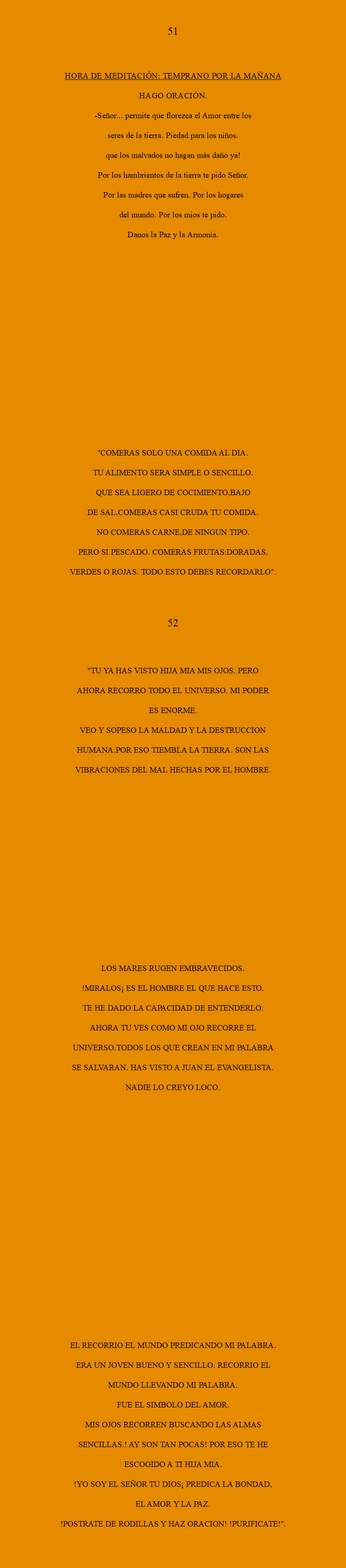  51 HORA DE MEDITACIÓN: Temprano por la mañana Hago oración. -SEÑOR... permite que florezca el Amor entre los seres de la tierra. Piedad para los niños. Que los malvados no hagan más daño ya! Por los hambrientos de la tierra te pido Señor. Por las madres que sufren. Por los hogares del mundo. Por los mios te pido. Danos la Paz y la Armonía. "COMERAS SOLO UNA COMIDA AL DIA. TU ALIMENTO SERA SIMPLE O SENCILLO. QUE SEA LIGERO DE COCIMIENTO,BAJO DE SAL,COMERAS CASI CRUDA TU COMIDA. NO COMERAS CARNE,DE NINGUN TIPO. PERO SI PESCADO. COMERAS FRUTAS:DORADAS, VERDES O ROJAS. TODO ESTO DEBES RECORDARLO". 52 "TU YA HAS VISTO HIJA MIA MIS OJOS. PERO AHORA RECORRO TODO EL UNIVERSO. MI PODER ES ENORME. VEO Y SOPESO LA MALDAD Y LA DESTRUCCION HUMANA.POR ESO TIEMBLA LA TIERRA. SON LAS VIBRACIONES DEL MAL HECHAS POR EL HOMBRE. LOS MARES RUGEN EMBRAVECIDOS. !MIRALOS¡ ES EL HOMBRE EL QUE HACE ESTO. TE HE DADO LA CAPACIDAD DE ENTENDERLO. AHORA TU VES COMO MI OJO RECORRE EL UNIVERSO.TODOS LOS QUE CREAN EN MI PALABRA SE SALVARAN. HAS VISTO A JUAN EL EVANGELISTA. NADIE LO CREYO LOCO. EL RECORRIO EL MUNDO PREDICANDO MI PALABRA. ERA UN JOVEN BUENO Y SENCILLO. RECORRIO EL MUNDO LLEVANDO MI PALABRA. FUE EL SIMBOLO DEL AMOR. MIS OJOS RECORREN BUSCANDO LAS ALMAS SENCILLAS.! AY SON TAN POCAS! POR ESO TE HE ESCOGIDO A TI HIJA MIA. !YO SOY EL SEÑOR TU DIOS¡ PREDICA LA BONDAD, EL AMOR Y LA PAZ. !POSTRATE DE RODILLAS Y HAZ ORACION! !PURIFICATE!".
