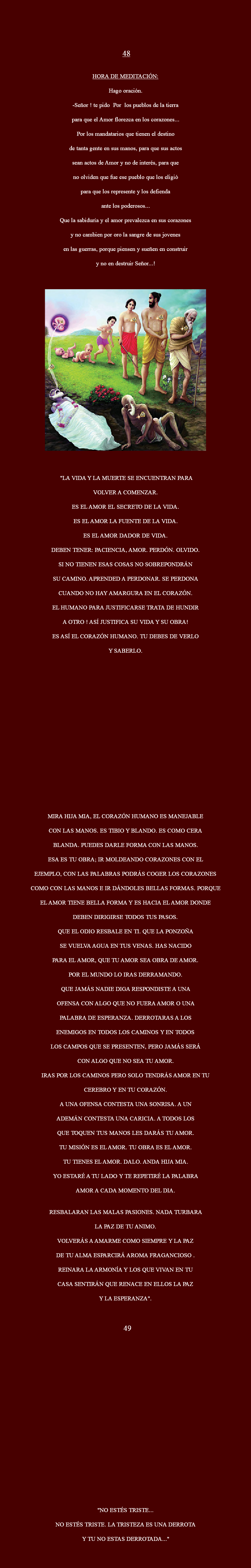  48 HORA DE MEDITACIÓN: Hago oración. -Señor ! te pido Por los pueblos de la tierra para que el Amor florezca en los corazones... Por los mandatarios que tienen el destino de tanta gente en sus manos, para que sus actos sean actos de Amor y no de interés, para que no olviden que fue ese pueblo que los eligió para que los represente y los defienda ante los poderosos... Que la sabiduría y el amor prevalezca en sus corazones y no cambien por oro la sangre de sus jovenes en las guerras, porque piensen y sueñen en construir y no en destruir Señor...! ﷯ "LA VIDA Y LA MUERTE SE ENCUENTRAN PARA VOLVER A COMENZAR. ES EL AMOR EL SECRETO DE LA VIDA. ES EL AMOR LA FUENTE DE LA VIDA. ES EL AMOR DADOR DE VIDA. DEBEN TENER: PACIENCIA, AMOR. PERDÓN. OLVIDO. SI NO TIENEN ESAS COSAS NO SOBREPONDRÁN SU CAMINO. APRENDED A PERDONAR. SE PERDONA CUANDO NO HAY AMARGURA EN EL CORAZÓN. EL HUMANO PARA JUSTIFICARSE TRATA DE HUNDIR A OTRO ! ASÍ JUSTIFICA SU VIDA Y SU OBRA! ES ASÍ EL CORAZÓN HUMANO. TU DEBES DE VERLO Y SABERLO. MIRA HIJA MIA, EL CORAZÓN HUMANO ES MANEJABLE CON LAS MANOS. ES TIBIO Y BLANDO. ES COMO CERA BLANDA. PUEDES DARLE FORMA CON LAS MANOS. ESA ES TU OBRA; IR MOLDEANDO CORAZONES CON EL EJEMPLO, CON LAS PALABRAS PODRÁS COGER LOS CORAZONES COMO CON LAS MANOS E IR DÁNDOLES BELLAS FORMAS. PORQUE EL AMOR TIENE BELLA FORMA Y ES HACIA EL AMOR DONDE DEBEN DIRIGIRSE TODOS TUS PASOS. QUE EL ODIO RESBALE EN TI. QUE LA PONZOÑA SE VUELVA AGUA EN TUS VENAS. HAS NACIDO PARA EL AMOR, QUE TU AMOR SEA OBRA DE AMOR. POR EL MUNDO LO IRAS DERRAMANDO. QUE JAMÁS NADIE DIGA RESPONDISTE A UNA OFENSA CON ALGO QUE NO FUERA AMOR O UNA PALABRA DE ESPERANZA. DERROTARAS A LOS ENEMIGOS EN TODOS LOS CAMINOS Y EN TODOS LOS CAMPOS QUE SE PRESENTEN, PERO JAMÁS SERÁ CON ALGO QUE NO SEA TU AMOR. IRAS POR LOS CAMINOS PERO SOLO TENDRÁS AMOR EN TU CEREBRO Y EN TU CORAZÓN. A UNA OFENSA CONTESTA UNA SONRISA. A UN ADEMÁN CONTESTA UNA CARICIA. A TODOS LOS QUE TOQUEN TUS MANOS LES DARÁS TU AMOR. TU MISIÓN ES EL AMOR. TU OBRA ES EL AMOR. TU TIENES EL AMOR. DALO. ANDA HIJA MIA. YO ESTARÉ A TU LADO Y TE REPETIRÉ LA PALABRA AMOR A CADA MOMENTO DEL DIA. RESBALARAN LAS MALAS PASIONES. NADA TURBARA LA PAZ DE TU ANIMO. VOLVERÁS A AMARME COMO SIEMPRE Y LA PAZ DE TU ALMA ESPARCIRÁ AROMA FRAGANCIOSO . REINARA LA ARMONÍA Y LOS QUE VIVAN EN TU CASA SENTIRÁN QUE RENACE EN ELLOS LA PAZ Y LA ESPERANZA". 49 "NO ESTÉS TRISTE... NO ESTÉS TRISTE. LA TRISTEZA ES UNA DERROTA Y TU NO ESTAS DERROTADA..."