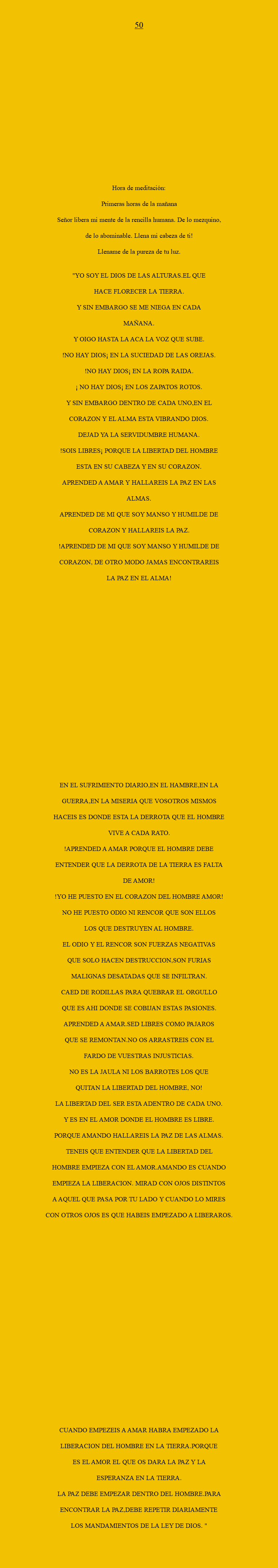  50 Hora de meditación: Primeras horas de la mañana Señor libera mi mente de la rencilla humana. De lo mezquino, de lo abominable. Llena mi cabeza de ti! Llename de la pureza de tu luz. "YO SOY EL DIOS DE LAS ALTURAS.EL QUE HACE FLORECER LA TIERRA. Y SIN EMBARGO SE ME NIEGA EN CADA MAÑANA. Y OIGO HASTA LA ACA LA VOZ QUE SUBE. !NO HAY DIOS¡ EN LA SUCIEDAD DE LAS OREJAS. !NO HAY DIOS¡ EN LA ROPA RAIDA. ¡ NO HAY DIOS¡ EN LOS ZAPATOS ROTOS. Y SIN EMBARGO DENTRO DE CADA UNO,EN EL CORAZON Y EL ALMA ESTA VIBRANDO DIOS. DEJAD YA LA SERVIDUMBRE HUMANA. !SOIS LIBRES¡ PORQUE LA LIBERTAD DEL HOMBRE ESTA EN SU CABEZA Y EN SU CORAZON. APRENDED A AMAR Y HALLAREIS LA PAZ EN LAS ALMAS. APRENDED DE MI QUE SOY MANSO Y HUMILDE DE CORAZON Y HALLAREIS LA PAZ. !APRENDED DE MI QUE SOY MANSO Y HUMILDE DE CORAZON, DE OTRO MODO JAMAS ENCONTRAREIS LA PAZ EN EL ALMA! EN EL SUFRIMIENTO DIARIO,EN EL HAMBRE,EN LA GUERRA,EN LA MISERIA QUE VOSOTROS MISMOS HACEIS ES DONDE ESTA LA DERROTA QUE EL HOMBRE VIVE A CADA RATO. !APRENDED A AMAR PORQUE EL HOMBRE DEBE ENTENDER QUE LA DERROTA DE LA TIERRA ES FALTA DE AMOR! !YO HE PUESTO EN EL CORAZON DEL HOMBRE AMOR! NO HE PUESTO ODIO NI RENCOR QUE SON ELLOS LOS QUE DESTRUYEN AL HOMBRE. EL ODIO Y EL RENCOR SON FUERZAS NEGATIVAS QUE SOLO HACEN DESTRUCCION,SON FURIAS MALIGNAS DESATADAS QUE SE INFILTRAN. CAED DE RODILLAS PARA QUEBRAR EL ORGULLO QUE ES AHI DONDE SE COBIJAN ESTAS PASIONES. APRENDED A AMAR.SED LIBRES COMO PAJAROS QUE SE REMONTAN.NO OS ARRASTREIS CON EL FARDO DE VUESTRAS INJUSTICIAS. NO ES LA JAULA NI LOS BARROTES LOS QUE QUITAN LA LIBERTAD DEL HOMBRE, NO! LA LIBERTAD DEL SER ESTA ADENTRO DE CADA UNO. Y ES EN EL AMOR DONDE EL HOMBRE ES LIBRE. PORQUE AMANDO HALLAREIS LA PAZ DE LAS ALMAS. TENEIS QUE ENTENDER QUE LA LIBERTAD DEL HOMBRE EMPIEZA CON EL AMOR.AMANDO ES CUANDO EMPIEZA LA LIBERACION. MIRAD CON OJOS DISTINTOS A AQUEL QUE PASA POR TU LADO Y CUANDO LO MIRES CON OTROS OJOS ES QUE HABEIS EMPEZADO A LIBERAROS. CUANDO EMPEZEIS A AMAR HABRA EMPEZADO LA LIBERACION DEL HOMBRE EN LA TIERRA.PORQUE ES EL AMOR EL QUE OS DARA LA PAZ Y LA ESPERANZA EN LA TIERRA. LA PAZ DEBE EMPEZAR DENTRO DEL HOMBRE.PARA ENCONTRAR LA PAZ,DEBE REPETIR DIARIAMENTE LOS MANDAMIENTOS DE LA LEY DE DIOS. "