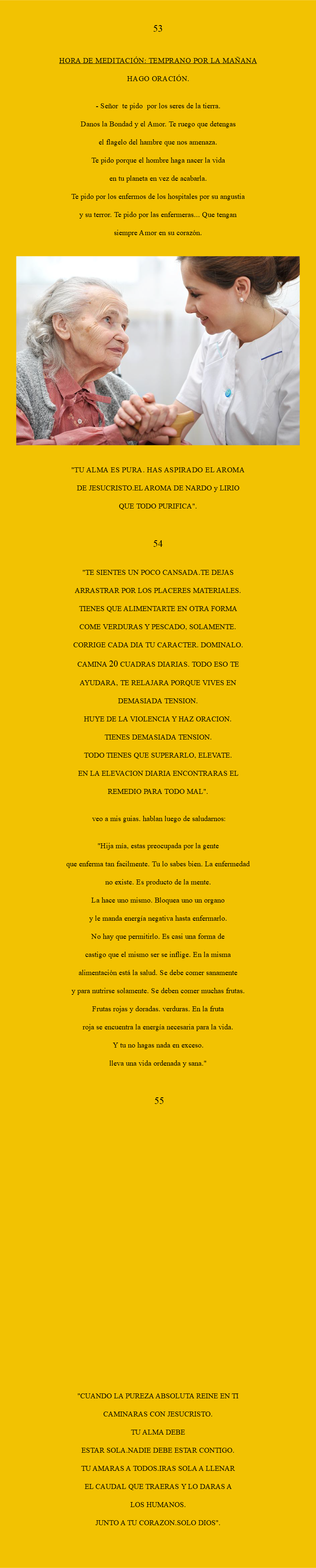  53 HORA DE MEDITACIÓN: Temprano por la mañana Hago oración. - Señor te pido Por los seres de la tierra. Danos la bondad y el amor. Te ruego que detengas el flagelo del hambre que nos amenaza. te pido porque el hombre haga nacer la vida en tu planeta en vez de acabarla. Te pido por los enfermos de los hospitales por su angustia y su terror. Te pido por las enfermeras... que tengan siempre amor en su corazón. ﷯ "TU ALMA ES PURA. HAS ASPIRADO EL AROMA DE JESUCRISTO.EL AROMA DE NARDO y LIRIO QUE TODO PURIFICA". 54 "TE SIENTES UN POCO CANSADA.TE DEJAS ARRASTRAR POR LOS PLACERES MATERIALES. TIENES QUE ALIMENTARTE EN OTRA FORMA COME VERDURAS Y PESCADO, SOLAMENTE. CORRIGE CADA DIA TU CARACTER. DOMINALO. CAMINA 20 CUADRAS DIARIAS. TODO ESO TE AYUDARA, TE RELAJARA PORQUE VIVES EN DEMASIADA TENSION. HUYE DE LA VIOLENCIA Y HAZ ORACION. TIENES DEMASIADA TENSION. TODO TIENES QUE SUPERARLO, ELEVATE. EN LA ELEVACION DIARIA ENCONTRARAS EL REMEDIO PARA TODO MAL". veo a mis guias. Hablan luego de saludarnos: "Hija mía, estas preocupada por la gente que enferma tan facilmente. Tu lo sabes bien. La enfermedad no existe. Es producto de la mente. La hace uno mismo. Bloquea uno un organo y le manda energía negativa hasta enfermarlo. No hay que permitirlo. Es casi una forma de castigo que el mismo ser se inflige. En la misma alimentación está la salud. Se debe comer sanamente y para nutrirse solamente. Se deben comer muchas frutas. Frutas rojas y doradas. Verduras. En la fruta roja se encuentra la energía necesaria para la vida. y tu no hagas nada en exceso. Lleva una vida ordenada y sana." 55 "CUANDO LA PUREZA ABSOLUTA REINE EN TI CAMINARAS CON JESUCRISTO. TU ALMA DEBE ESTAR SOLA.NADIE DEBE ESTAR CONTIGO. TU AMARAS A TODOS.IRAS SOLA A LLENAR EL CAUDAL QUE TRAERAS Y LO DARAS A LOS HUMANOS. JUNTO A TU CORAZON.SOLO DIOS".