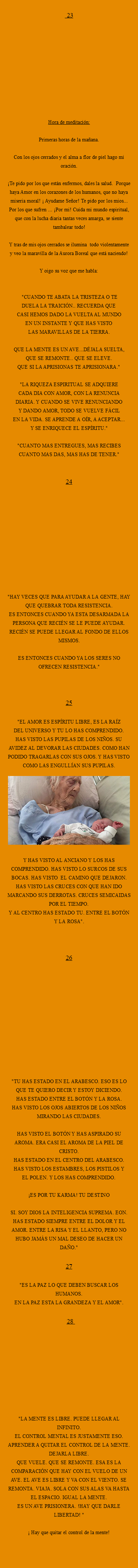  23 Hora de meditación: Primeras horas de la mañana. Con los ojos cerrados y el alma a flor de piel hago mi oración. ¡Te pido por los que están enfermos, dales la salud. Porque haya Amor en los corazones de los humanos, que no haya miseria moral! ¡ Ayudame Señor! Te pido por los mios... Por los que sufren ... ¡Por mi! Cuida mi mundo espiritual, que con la lucha diaria tantas veces amarga, se siente tambalear todo! Y tras de mis ojos cerrados se ilumina todo violentamente y veo la maravilla de la Aurora Boreal que está naciendo! Y oigo su voz que me habla: "CUANDO TE ABATA LA TRISTEZA O TE
DUELA LA TRAICIÓN.. RECUERDA QUE
CASI HEMOS DADO LA VUELTA AL MUNDO
EN UN INSTANTE Y QUE HAS VISTO
LAS MARAVILLAS DE LA TIERRA. QUE LA MENTE ES UN AVE...DÉJALA SUELTA,
QUE SE REMONTE.. QUE SE ELEVE.
QUE SI LA APRISIONAS TE APRISIONARA." "LA RIQUEZA ESPIRITUAL SE ADQUIERE
CADA DIA CON AMOR, CON LA RENUNCIA
DIARIA. Y CUANDO SE VIVE RENUNCIANDO
Y DANDO AMOR, TODO SE VUELVE FÁCIL
EN LA VIDA. SE APRENDE A OÍR, A ACEPTAR...
Y SE ENRIQUECE EL ESPÍRITU." "CUANTO MAS ENTREGUES, MAS RECIBES
CUANTO MAS DAS, MAS HAS DE TENER." 24 "HAY VECES QUE PARA AYUDAR A LA GENTE, HAY QUE QUEBRAR TODA RESISTENCIA. ES ENTONCES CUANDO YA ESTA DESARMADA LA PERSONA QUE RECIÉN SE LE PUEDE AYUDAR. RECIÉN SE PUEDE LLEGAR AL FONDO DE ELLOS MISMOS. ES ENTONCES CUANDO YA LOS SERES NO OFRECEN RESISTENCIA." 25 "EL AMOR ES ESPÍRITU LIBRE, ES LA RAÍZ
DEL UNIVERSO Y TU LO HAS COMPRENDIDO.
HAS VISTO LAS PUPILAS DE LOS NIÑOS. SU
AVIDEZ AL DEVORAR LAS CIUDADES. COMO HAN PODIDO TRAGARLAS CON SUS OJOS. Y HAS VISTO COMO LAS ENGULLÍAN SUS PUPILAS. ﷯Y HAS VISTO AL ANCIANO Y LOS HAS
COMPRENDIDO. HAS VISTO LO SURCOS DE SUS BOCAS. HAS VISTO EL CAMINO QUE DEJARON. HAS VISTO LAS CRUCES CON QUE HAN IDO MARCANDO SUS DERROTAS. CRUCES SEMICAIDAS POR EL TIEMPO.
Y AL CENTRO HAS ESTADO TU. ENTRE EL BOTÓN Y LA ROSA". 26 "TU HAS ESTADO EN EL ARABESCO. ESO ES LO
QUE TE QUIERO DECIR Y ESTOY DICIENDO.
HAS ESTADO ENTRE EL BOTÓN Y LA ROSA.
HAS VISTO LOS OJOS ABIERTOS DE LOS NIÑOS
MIRANDO LAS CIUDADES. HAS VISTO EL BOTÓN Y HAS ASPIRADO SU AROMA. ERA CASI EL AROMA DE LA PIEL DE CRISTO. HAS ESTADO EN EL CENTRO DEL ARABESCO.
HAS VISTO LOS ESTAMBRES, LOS PISTILOS Y
EL POLEN. Y LOS HAS COMPRENDIDO. ¡ES POR TU KARMA! TU DESTINO SI. SOY DIOS LA INTELIGENCIA SUPREMA. EON.
HAS ESTADO SIEMPRE ENTRE EL DOLOR Y EL AMOR. ENTRE LA RISA Y EL LLANTO, PERO NO HUBO JAMÁS UN MAL DESEO DE HACER UN DAÑO." 27 "ES LA PAZ LO QUE DEBEN BUSCAR LOS HUMANOS. EN LA PAZ ESTA LA GRANDEZA Y EL AMOR". 28 "LA MENTE ES LIBRE. PUEDE LLEGAR AL INFINITO.
EL CONTROL MENTAL ES JUSTAMENTE ESO. APRENDER A QUITAR EL CONTROL DE LA MENTE. DEJARLA LIBRE.
QUE VUELE. QUE SE REMONTE. ESA ES LA COMPARACIÓN QUE HAY CON EL VUELO DE UN AVE. EL AVE ES LIBRE Y VA CON EL VIENTO. SE REMONTA. VIAJA. SOLA CON SUS ALAS VA HASTA EL ESPACIO. IGUAL LA MENTE.
ES UN AVE PRISIONERA. !HAY QUE DARLE LIBERTAD! " ¡ hAY QUE QUITAR EL CONTROL DE LA MENTE! 