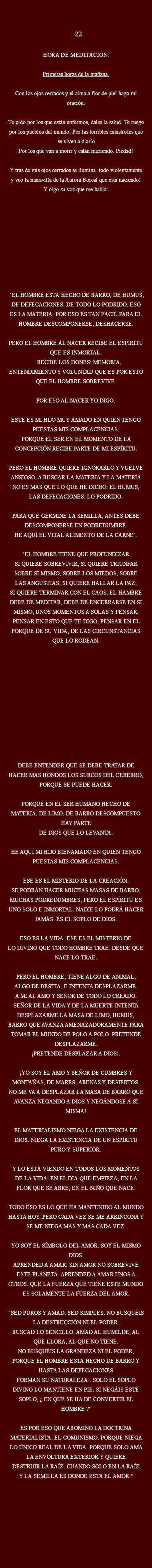  22 Hora de meditación: Primeras horas de la mañana. Con los ojos cerrados y el alma a flor de piel hago mi oración: Te pido por los que están enfermos, dales la salud. Te ruego por los pueblos del mundo. Por las terribles catástrofes que se viven a diario
Por los que van a morir y están muriendo. Piedad! Y tras de mis ojos cerrados se ilumina todo violentamente y veo la maravilla de la Aurora Boreal que está naciendo! Y oigo su voz que me habla: "EL HOMBRE ESTA HECHO DE BARRO, DE HUMUS, DE DEFECACIONES. DE TODO LO PODRIDO. ESO ES LA MATERIA. POR ESO ES TAN FÁCIL PARA EL HOMBRE DESCOMPONERSE, DESHACERSE. PERO EL HOMBRE AL NACER RECIBE EL ESPÍRITU QUE ES INMORTAL. RECIBE LOS DONES: MEMORIA,
ENTENDIMIENTO Y VOLUNTAD QUE ES POR ESTO QUE EL HOMBRE SOBREVIVE. POR ESO AL NACER YO DIGO: ESTE ES MI HIJO MUY AMADO EN QUIEN TENGO PUESTAS MIS COMPLACENCIAS.
PORQUE EL SER EN EL MOMENTO DE LA CONCEPCIÓN RECIBE PARTE DE MI ESPÍRITU. PERO EL HOMBRE QUIERE IGNORARLO Y VUELVE ANSIOSO, A BUSCAR LA MATERIA Y LA MATERIA NO ES MAS QUE LO QUE HE DICHO: EL HUMUS, LAS DEFECACIONES, LO PODRIDO. PARA QUE GERMINE LA SEMILLA, ANTES DEBE
DESCOMPONERSE EN PODREDUMBRE. HE AQUÍ EL VITAL ALIMENTO DE LA CARNE". "EL HOMBRE TIENE QUE PROFUNDIZAR
SI QUIERE SOBREVIVIR, SI QUIERE TRIUNFAR
SOBRE SI MISMO, SOBRE LOS MIEDOS, SOBRE
LAS ANGUSTIAS, SI QUIERE HALLAR LA PAZ,
SI QUIERE TERMINAR CON EL CAOS, EL HAMBRE DEBE DE MEDITAR, DEBE DE ENCERRARSE EN SI MISMO, UNOS MOMENTOS A SOLAS Y PENSAR, PENSAR EN ESTO QUE TE DIGO, PENSAR EN EL PORQUE DE SU VIDA, DE LAS CIRCUNSTANCIAS QUE LO RODEAN. DEBE ENTENDER QUE SE DEBE TRATAR DE HACER MAS HONDOS LOS SURCOS DEL CEREBRO, PORQUE SE PUEDE HACER. PORQUE EN EL SER HUMANO HECHO DE MATERIA, DE LIMO, DE BARRO DESCOMPUESTO HAY PARTE DE DIOS QUE LO LEVANTA. HE AQUÍ MI HIJO BIENAMADO EN QUIEN TENGO PUESTAS MIS COMPLACENCIAS. ESE ES EL MISTERIO DE LA CREACIÓN.
SE PODRÁN HACER MUCHAS MASAS DE BARRO, MUCHAS PODREDUMBRES, PERO EL ESPÍRITU ES UNO SOLO E INMORTAL. NADIE LO PODRÁ HACER JAMÁS. ES EL SOPLO DE DIOS. ESO ES LA VIDA. ESE ES EL MISTERIO DE
LO DIVINO QUE TODO HOMBRE TRAE. DESDE QUE NACE LO TRAE. PERO EL HOMBRE, TIENE ALGO DE ANIMAL, ALGO DE BESTIA, E INTENTA DESPLAZARME, A MI AL AMO Y SEÑOR DE TODO LO CREADO. SEÑOR DE LA VIDA Y DE LA MUERTE INTENTA DESPLAZARME LA MASA DE LIMO, HUMUS, BARRO QUE AVANZA AMENAZADORAMENTE PARA TOMAR EL MUNDO DE POLO A POLO. PRETENDE DESPLAZARME. ¡PRETENDE DESPLAZAR A DIOS!. ¡YO SOY EL AMO Y SEÑOR DE CUMBRES Y MONTAÑAS, DE MARES ,ARENAS Y DESIERTOS. NO ME VA A DESPLAZAR LA MASA DE BARRO QUE AVANZA NEGANDO A DIOS Y NEGÁNDOSE A SI MISMA! EL MATERIALISMO NIEGA LA EXISTENCIA DE DIOS. NIEGA LA EXISTENCIA DE UN ESPÍRITU PURO Y SUPERIOR. Y LO ESTÁ VIENDO EN TODOS LOS MOMENTOS DE LA VIDA: EN EL DIA QUE EMPIEZA, EN LA FLOR QUE SE ABRE, EN EL NIÑO QUE NACE. TODO ESO ES LO QUE HA MANTENIDO AL MUNDO HASTA HOY. PERO CADA VEZ SE ME ARRINCONA Y SE ME NIEGA MAS Y MAS CADA VEZ. YO SOY EL SÍMBOLO DEL AMOR. SOY EL MISMO DIOS. APRENDED A AMAR. SIN AMOR NO SOBREVIVE ESTE PLANETA. APRENDED A AMAR UNOS A OTROS. QUE LA FUERZA QUE TIENE ESTE MUNDO ES SOLAMENTE LA FUERZA DEL AMOR. "SED PUROS Y AMAD. SED SIMPLES. NO BUSQUÉIS LA DESTRUCCIÓN NI EL PODER.
BUSCAD LO SENCILLO. AMAD AL HUMILDE, AL QUE LLORA, AL QUE NO TIENE. NO BUSQUÉIS LA GRANDEZA NI EL PODER, PORQUE EL HOMBRE ESTA HECHO DE BARRO Y HASTA LAS DEFECACIONES FORMAN SU NATURALEZA . SOLO EL SOPLO DIVINO LO MANTIENE EN PIE. SI NEGÁIS ESTE SOPLO, ¿ EN QUE SE HA DE CONVERTIR EL HOMBRE ?" ES POR ESO QUE ABOMINO LA DOCTRINA
MATERIALISTA, EL COMUNISMO. PORQUE NIEGA LO ÚNICO REAL DE LA VIDA. PORQUE SOLO AMA LA ENVOLTURA EXTERIOR Y QUIERE
DESTRUIR LA RAÍZ. CUANDO SOLO EN LA RAÍZ
Y LA SEMILLA ES DONDE ESTA EL AMOR." 