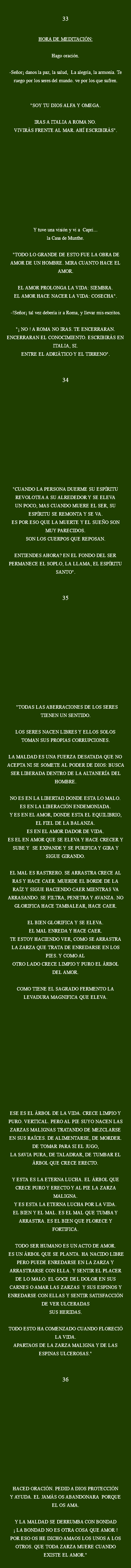 
33 HORA DE MEDITACIÓN: Hago oración. -Señor¡ danos la paz, la salud, La alegría, la armonía. Te ruego por los seres del mundo. ve por los que sufren. "SOY TU DIOS ALFA Y OMEGA. IRAS A ITALIA A ROMA NO.
VIVIRÁS FRENTE AL MAR. AHÍ ESCRIBIRÁS". Y tuve una visión y vi a Capri...
la Casa de Munthe. "TODO LO GRANDE DE ESTO FUE LA OBRA DE AMOR DE UN HOMBRE. MIRA CUANTO HACE EL AMOR. EL AMOR PROLONGA LA VIDA: SIEMBRA. EL AMOR HACE NACER LA VIDA: COSECHA". -!Señor¡ tal vez debería ir a Roma, y llevar mis escritos. "¡ NO ! A ROMA NO IRAS. TE ENCERRARAN. ENCERRARAN EL CONOCIMIENTO. ESCRIBIRÁS EN ITALIA, SI.
ENTRE EL ADRIÁTICO Y EL TIRRENO". 34 "CUANDO LA PERSONA DUERME SU ESPÍRITU
REVOLOTEA A SU ALREDEDOR Y SE ELEVA
UN POCO, MAS CUANDO MUERE EL SER, SU
ESPÍRITU SE REMONTA Y SE VA. ES POR ESO QUE LA MUERTE Y EL SUEÑO SON MUY PARECIDOS.
SON LOS CUERPOS QUE REPOSAN. ENTIENDES AHORA? EN EL FONDO DEL SER PERMANECE EL SOPLO, LA LLAMA, EL ESPÍRITU SANTO". 35 "TODAS LAS ABERRACIONES DE LOS SERES TIENEN UN SENTIDO. LOS SERES NACEN LIBRES Y ELLOS SOLOS TOMAN SUS PROPIAS CORRUPCIONES. LA MALDAD ES UNA FUERZA DESATADA QUE NO ACEPTA NI SE SOMETE AL PODER DE DIOS: BUSCA SER LIBERADA DENTRO DE LA ALTANERÍA DEL HOMBRE. NO ES EN LA LIBERTAD DONDE ESTA LO MALO. ES EN LA LIBERACIÓN ENDEMONIADA.
Y ES EN EL AMOR, DONDE ESTA EL EQUILIBRIO, EL FIEL DE LA BALANZA.
ES EN EL AMOR DADOR DE VIDA.
ES EL EN AMOR QUE SE ELEVA Y HACE CRECER Y SUBE Y SE EXPANDE Y SE PURIFICA Y GIRA Y SIGUE GIRANDO. EL MAL ES RASTRERO. SE ARRASTRA CRECE AL RAS Y HACE CAER. MUERDE EL BORDE DE LA RAÍZ Y SIGUE HACIENDO CAER MIENTRAS VA ARRASANDO. SE FILTRA, PENETRA Y AVANZA. NO GLORIFICA HACE TAMBALEAR, HACE CAER. EL BIEN GLORIFICA Y SE ELEVA.
EL MAL ENREDA Y HACE CAER.
TE ESTOY HACIENDO VER, COMO SE ARRASTRA LA ZARZA QUE TRATA DE ENREDARSE EN LOS PIES. Y COMO AL
OTRO LADO CRECE LIMPIO Y PURO EL ÁRBOL DEL AMOR. COMO TIENE EL SAGRADO FERMENTO LA LEVADURA MAGNIFICA QUE ELEVA. ESE ES EL ÁRBOL DE LA VIDA. CRECE LIMPIO Y PURO. VERTICAL. PERO AL PIE SUYO NACEN LAS ZARZAS MALIGNAS TRATANDO DE MEZCLARSE EN SUS RAÍCES. DE ALIMENTARSE, DE MORDER. DE TOMAR PARA SI EL JUGO,
LA SAVIA PURA, DE TALADRAR, DE TUMBAR EL ÁRBOL QUE CRECE ERECTO. Y ESTA ES LA ETERNA LUCHA. EL ÁRBOL QUE CRECE PURO Y ERECTO Y AL PIE LA ZARZA MALIGNA.
Y ES ESTA LA ETERNA LUCHA POR LA VIDA.
EL BIEN Y EL MAL. ES EL MAL QUE TUMBA Y ARRASTRA. ES EL BIEN QUE FLORECE Y FORTIFICA. TODO SER HUMANO ES UN ACTO DE AMOR. ES UN ÁRBOL QUE SE PLANTA. HA NACIDO LIBRE PERO PUEDE ENREDARSE EN LA ZARZA Y ARRASTRARSE CON ELLA. Y SENTIR EL PLACER DE LO MALO. EL GOCE DEL DOLOR EN SUS CARNES O AMAR LAS ZARZAS Y SUS ESPINOS Y ENREDARSE CON ELLAS Y SENTIR SATISFACCIÓN DE VER ULCERADAS
SUS HERIDAS. TODO ESTO HA COMENZADO CUANDO FLORECIÓ LA VIDA.
APARTAOS DE LA ZARZA MALIGNA Y DE LAS ESPINAS ULCEROSAS." 36 HACED ORACIÓN. PEDID A DIOS PROTECCIÓN
Y AYUDA. EL JAMÁS OS ABANDONARA PORQUE EL OS AMA. Y LA MALDAD SE DERRUMBA CON BONDAD
¡ LA BONDAD NO ES OTRA COSA QUE AMOR !
POR ESO OS HE DICHO AMAOS LOS UNOS A LOS OTROS. QUE TODA ZARZA MUERE CUANDO EXISTE EL AMOR."
