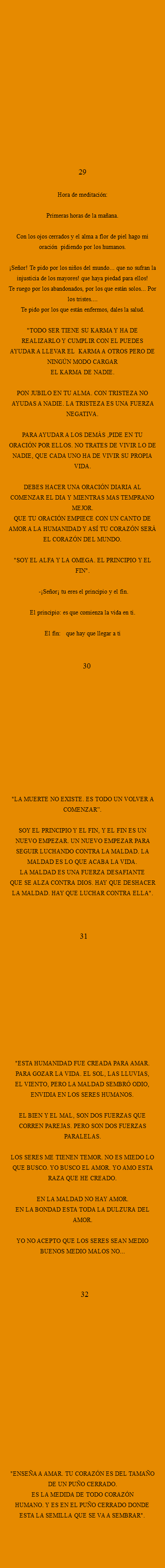  29 Hora de meditación: Primeras horas de la mañana. Con los ojos cerrados y el alma a flor de piel hago mi oración pidiendo por los humanos. ¡Señor! Te pido por los niños del mundo... que no sufran la injusticia de los mayores! que haya piedad para ellos!
Te ruego por los abandonados, por los que están solos... Por los tristes.... Te pido por los que están enfermos, dales la salud. "TODO SER TIENE SU KARMA Y HA DE REALIZARLO Y CUMPLIR CON EL PUEDES AYUDAR A LLEVAR EL KARMA A OTROS PERO DE NINGÚN MODO CARGAR EL KARMA DE NADIE. PON JUBILO EN TU ALMA. CON TRISTEZA NO
AYUDAS A NADIE. LA TRISTEZA ES UNA FUERZA NEGATIVA. PARA AYUDAR A LOS DEMÁS ,PIDE EN TU ORACIÓN POR ELLOS. NO TRATES DE VIVIR LO DE NADIE, QUE CADA UNO HA DE VIVIR SU PROPIA VIDA. DEBES HACER UNA ORACIÓN DIARIA AL COMENZAR EL DIA Y MIENTRAS MAS TEMPRANO MEJOR. QUE TU ORACIÓN EMPIECE CON UN CANTO DE AMOR A LA HUMANIDAD Y ASÍ TU CORAZÓN SERÁ EL CORAZÓN DEL MUNDO. "SOY EL ALFA Y LA OMEGA. EL PRINCIPIO Y EL FIN". -¡Señor¡ tu eres el principio y el fin. El principio: es que comienza la vida en ti. El fin: que hay que llegar a ti 30 "LA MUERTE NO EXISTE. ES TODO UN VOLVER A COMENZAR”. SOY EL PRINCIPIO Y EL FIN, Y EL FIN ES UN NUEVO EMPEZAR. UN NUEVO EMPEZAR PARA SEGUIR LUCHANDO CONTRA LA MALDAD. LA MALDAD ES LO QUE ACABA LA VIDA. LA MALDAD ES UNA FUERZA DESAFIANTE
QUE SE ALZA CONTRA DIOS. HAY QUE DESHACER LA MALDAD. HAY QUE LUCHAR CONTRA ELLA". 31 "ESTA HUMANIDAD FUE CREADA PARA AMAR.
PARA GOZAR LA VIDA. EL SOL, LAS LLUVIAS,
EL VIENTO, PERO LA MALDAD SEMBRÓ ODIO,
ENVIDIA EN LOS SERES HUMANOS. EL BIEN Y EL MAL, SON DOS FUERZAS QUE CORREN PAREJAS. PERO SON DOS FUERZAS PARALELAS. LOS SERES ME TIENEN TEMOR. NO ES MIEDO LO QUE BUSCO. YO BUSCO EL AMOR. YO AMO ESTA RAZA QUE HE CREADO. EN LA MALDAD NO HAY AMOR.
EN LA BONDAD ESTA TODA LA DULZURA DEL AMOR. YO NO ACEPTO QUE LOS SERES SEAN MEDIO BUENOS MEDIO MALOS NO... 32 "ENSEÑA A AMAR. TU CORAZÓN ES DEL TAMAÑO DE UN PUÑO CERRADO. ES LA MEDIDA DE TODO CORAZÓN
HUMANO. Y ES EN EL PUÑO CERRADO DONDE ESTA LA SEMILLA QUE SE VA A SEMBRAR". 