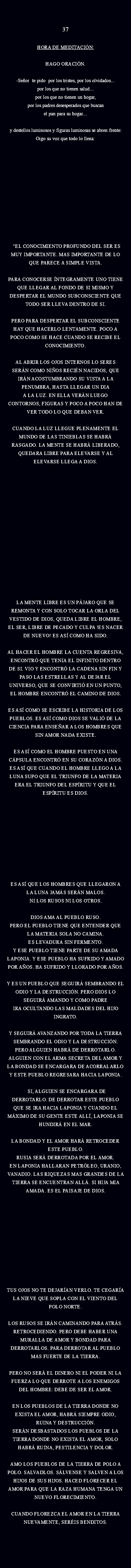  37 HORA DE MEDITACIÓN: Hago oración. -Señor te pido Por los tristes, por los olvidados...
por los que no tienen Salud...
por los que no tienen un hogar, por los padres desesperados que buscan el pan para su hogar... y DESTELLOS LUMINOSOS Y FIGURAS LUMINOSAS SE ABREN FRENTE:
oIGO SU VOZ QUE TODO LO LLENA: "EL CONOCIMIENTO PROFUNDO DEL SER ES
MUY IMPORTANTE. MAS IMPORTANTE DE LO QUE PARECE A SIMPLE VISTA. PARA CONOCERSE ÍNTEGRAMENTE UNO TIENE QUE LLEGAR AL FONDO DE SI MISMO Y DESPERTAR EL MUNDO SUBCONSCIENTE QUE TODO SER LLEVA DENTRO DE SI. PERO PARA DESPERTAR EL SUBCONSCIENTE HAY QUE HACERLO LENTAMENTE. POCO A POCO COMO SE HACE CUANDO SE RECIBE EL CONOCIMIENTO. AL ABRIR LOS OJOS INTERNOS LO SERES SERÁN COMO NIÑOS RECIÉN NACIDOS, QUE IRÁN ACOSTUMBRANDO SU VISTA A LA PENUMBRA, HASTA LLEGAR UN DIA
A LA LUZ. EN ELLA VERÁN LUEGO CONTORNOS, FIGURAS Y POCO A POCO HAN DE VER TODO LO QUE DEBAN VER. CUANDO LA LUZ LLEGUE PLENAMENTE EL MUNDO DE LAS TINIEBLAS SE HABRÁ RASGADO. LA MENTE SE HABRÁ LIBERADO, QUEDARA LIBRE PARA ELEVARSE Y AL
ELEVARSE LLEGA A DIOS. LA MENTE LIBRE ES UN PÁJARO QUE SE REMONTA Y CON SOLO TOCAR LA ORLA DEL VESTIDO DE DIOS, QUEDA LIBRE EL HOMBRE, EL SER, LIBRE DE PECADO Y CULPA !ES NACER DE NUEVO! ES ASÍ COMO HA SIDO. AL HACER EL HOMBRE LA CUENTA REGRESIVA,
ENCONTRÓ QUE TENIA EL INFINITO DENTRO DE SI. VIO Y ENCONTRÓ LA CADENA SIN FIN Y PASO LAS ESTRELLAS Y AL DEJAR EL UNIVERSO, QUE SE CONVIRTIÓ EN UN PUNTO, EL HOMBRE ENCONTRÓ EL CAMINO DE DIOS. ES ASÍ COMO SE ESCRIBE LA HISTORIA DE LOS
PUEBLOS. ES ASÍ COMO DIOS SE VALIÓ DE LA CIENCIA PARA ENSEÑAR A LOS HOMBRES QUE SIN AMOR NADA EXISTE. ES ASÍ COMO EL HOMBRE PUESTO EN UNA CÁPSULA ENCONTRÓ EN SU CORAZÓN A DIOS.
ES ASÍ QUE CUANDO EL HOMBRE LLEGO A LA LUNA SUPO QUE EL TRIUNFO DE LA MATERIA ERA EL TRIUNFO DEL ESPÍRITU Y QUE EL ESPÍRITU ES DIOS. ES ASÍ QUE LOS HOMBRES QUE LLEGARON A
LA LUNA JAMÁS SERÁN MALOS.
NI LOS RUSOS NI LOS OTROS. DIOS AMA AL PUEBLO RUSO. PERO EL PUEBLO TIENE QUE ENTENDER QUE LA MATERIA SOLA NO CAMINA.
ES LEVADURA SIN FERMENTO.
Y ESE PUEBLO TIENE PARTE DE SU AMADA
LAPONIA. Y ESE PUEBLO HA SUFRIDO Y AMADO POR AÑOS. HA SUFRIDO Y LLORADO POR AÑOS. Y ES UN PUEBLO QUE SEGUIRÁ SEMBRANDO EL
ODIO Y LA DESTRUCCIÓN. PERO DIOS LO SEGUIRÁ AMANDO Y COMO PADRE
IRA OCULTANDO LAS MALDADES DEL HIJO
INGRATO. Y SEGUIRÁ AVANZANDO POR TODA LA TIERRA
SEMBRANDO EL ODIO Y LA DESTRUCCIÓN. PERO ALGUIEN HABRÁ DE DERROTARLO. ALGUIEN CON EL ARMA SECRETA DEL AMOR Y LA BONDAD SE ENCARGARA DE ACORRALARLO Y ESTE PUEBLO REGRESARA HACIA LAPONIA. SI, ALGUIEN SE ENCARGARA DE DERROTARLO. DE DERROTAR ESTE PUEBLO QUE SE IRA HACIA LAPONIA Y CUANDO EL MÁXIMO DE SU GENTE ESTE ALLÍ, LAPONIA SE HUNDIRÁ EN EL MAR. LA BONDAD Y EL AMOR HARÁ RETROCEDER ESTE PUEBLO. RUSIA SERÁ DERROTADA POR EL AMOR.
EN LAPONIA HALLARAN PETRÓLEO, URANIO,
VANADIO. LAS RIQUEZAS MAS GRANDES DE LA
TIERRA SE ENCUENTRAN ALLÁ. SI HIJA MIA AMADA. ES EL PAISAJE DE DIOS. TUS OJOS NO TE DEJARÍAN VERLO. TE CEGARÍA
LA NIEVE QUE SOPLA CON EL VIENTO DEL POLO NORTE. LOS RUSOS SE IRÁN CAMINANDO PARA ATRÁS.
RETROCEDIENDO. PERO DEBE HABER UNA MURALLA DE AMOR Y BONDAD PARA DERROTARLOS. PARA DERROTAR AL PUEBLO MAS FUERTE DE LA TIERRA. PERO NO SERÁ EL DINERO NI EL PODER NI LA
FUERZA LO QUE DERROTE A LOS ENEMIGOS DEL HOMBRE: DEBE DE SER EL AMOR. EN LOS PUEBLOS DE LA TIERRA DONDE NO EXISTA EL AMOR, HABRÁ SIEMPRE ODIO, RUINA Y DESTRUCCIÓN.
SERÁN DESBASTADOS LOS PUEBLOS DE LA TIERRA DONDE NO EXISTA EL AMOR, SOLO HABRÁ RUINA, PESTILENCIA Y DOLOR. AMO LOS PUEBLOS DE LA TIERRA DE POLO A POLO. SALVADLOS. SÁLVENSE Y SALVEN A LOS HIJOS DE SUS HIJOS. HACED FLORECER EL AMOR PARA QUE LA RAZA HUMANA TENGA UN NUEVO FLORECIMIENTO. CUANDO FLOREZCA EL AMOR EN LA TIERRA NUEVAMENTE, SERÉIS BENDITOS.