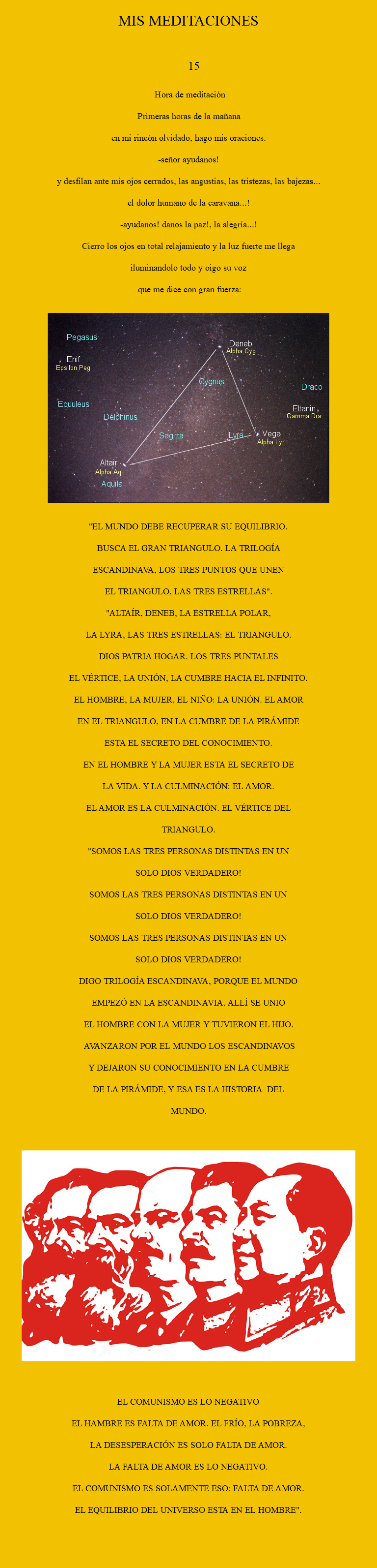 
MIS MEDITACIONES 15 hORA DE mEDITACIÓN pRIMERAS HORAS DE LA MAÑANA en mi rincón olvidado, hago mis oraciones. -señor ayudanos! y desfilan ante mis ojos cerrados, las angustias, las tristezas, las bajezas... El dolor humano de la caravana...! -ayudanos! Danos la paz!, la alegría...! Cierro los ojos en total relajamiento y la luz fuerte me llega iluminandolo todo y oigo su voz que me dice con gran fuerza: ﷯ "EL MUNDO DEBE RECUPERAR SU EQUILIBRIO. BUSCA EL GRAN TRIANGULO. LA TRILOGÍA ESCANDINAVA, LOS TRES PUNTOS QUE UNEN EL TRIANGULO, LAS TRES ESTRELLAS". "ALTAÍR, DENEB, LA ESTRELLA POLAR, LA LYRA, LAS TRES ESTRELLAS: EL TRIANGULO. DIOS PATRIA HOGAR. LOS TRES PUNTALES EL VÉRTICE, LA UNIÓN, LA CUMBRE HACIA EL INFINITO. EL HOMBRE, LA MUJER, EL NIÑO: LA UNIÓN. EL AMOR EN EL TRIANGULO, EN LA CUMBRE DE LA PIRÁMIDE ESTA EL SECRETO DEL CONOCIMIENTO. EN EL HOMBRE Y LA MUJER ESTA EL SECRETO DE LA VIDA. Y LA CULMINACIÓN: EL AMOR. EL AMOR ES LA CULMINACIÓN. EL VÉRTICE DEL TRIANGULO. "SOMOS LAS TRES PERSONAS DISTINTAS EN UN SOLO DIOS VERDADERO! SOMOS LAS TRES PERSONAS DISTINTAS EN UN SOLO DIOS VERDADERO! SOMOS LAS TRES PERSONAS DISTINTAS EN UN SOLO DIOS VERDADERO! DIGO TRILOGÍA ESCANDINAVA, PORQUE EL MUNDO EMPEZÓ EN LA ESCANDINAVIA. ALLÍ SE UNIO EL HOMBRE CON LA MUJER Y TUVIERON EL HIJO. AVANZARON POR EL MUNDO LOS ESCANDINAVOS Y DEJARON SU CONOCIMIENTO EN LA CUMBRE DE LA PIRÁMIDE, Y ESA ES LA HISTORIA DEL MUNDO. ﷯ EL COMUNISMO ES LO NEGATIVO EL HAMBRE ES FALTA DE AMOR. EL FRÍO, LA POBREZA, LA DESESPERACIÓN ES SOLO FALTA DE AMOR. LA FALTA DE AMOR ES LO NEGATIVO. EL COMUNISMO ES SOLAMENTE ESO: FALTA DE AMOR. EL EQUILIBRIO DEL UNIVERSO ESTA EN EL HOMBRE".