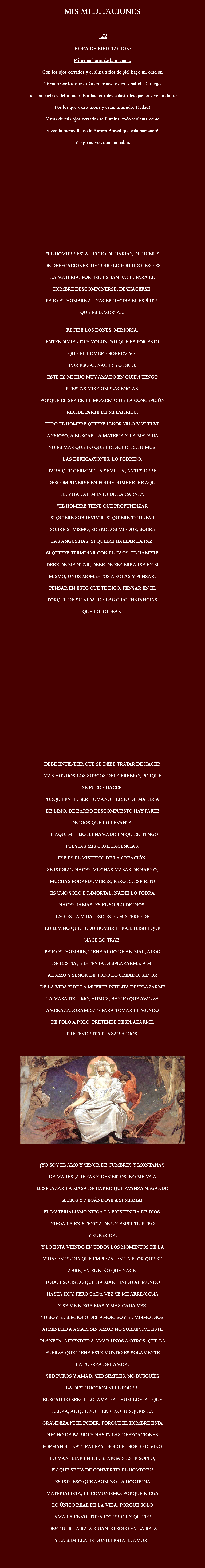 
MIS MEDITACIONES 22 Hora de meditación: Primeras horas de la mañana. Con los ojos cerrados y el alma a flor de piel hago mi oración Te pido por los que están enfermos, dales la salud. Te ruego por los pueblos del mundo. Por las terribles catástrofes que se viven a diario Por los que van a morir y están murindo. Piedad! Y tras de mis ojos cerrados se ilumina todo violentamente y veo la maravilla de la Aurora Boreal que está naciendo! Y oigo su voz que me habla: "EL HOMBRE ESTA HECHO DE BARRO, DE HUMUS, DE DEFECACIONES. DE TODO LO PODRIDO. ESO ES LA MATERIA. POR ESO ES TAN FÁCIL PARA EL HOMBRE DESCOMPONERSE, DESHACERSE. PERO EL HOMBRE AL NACER RECIBE EL ESPÍRITU QUE ES INMORTAL. RECIBE LOS DONES: MEMORIA, ENTENDIMIENTO Y VOLUNTAD QUE ES POR ESTO QUE EL HOMBRE SOBREVIVE. POR ESO AL NACER YO DIGO: ESTE ES MI HIJO MUY AMADO EN QUIEN TENGO PUESTAS MIS COMPLACENCIAS. PORQUE EL SER EN EL MOMENTO DE LA CONCEPCIÓN RECIBE PARTE DE MI ESPÍRITU. PERO EL HOMBRE QUIERE IGNORARLO Y VUELVE ANSIOSO, A BUSCAR LA MATERIA Y LA MATERIA NO ES MAS QUE LO QUE HE DICHO: EL HUMUS, LAS DEFECACIONES, LO PODRIDO. PARA QUE GERMINE LA SEMILLA, ANTES DEBE DESCOMPONERSE EN PODREDUMBRE. HE AQUÍ EL VITAL ALIMENTO DE LA CARNE". "EL HOMBRE TIENE QUE PROFUNDIZAR SI QUIERE SOBREVIVIR, SI QUIERE TRIUNFAR SOBRE SI MISMO, SOBRE LOS MIEDOS, SOBRE LAS ANGUSTIAS, SI QUIERE HALLAR LA PAZ, SI QUIERE TERMINAR CON EL CAOS, EL HAMBRE DEBE DE MEDITAR, DEBE DE ENCERRARSE EN SI MISMO, UNOS MOMENTOS A SOLAS Y PENSAR, PENSAR EN ESTO QUE TE DIGO, PENSAR EN EL PORQUE DE SU VIDA, DE LAS CIRCUNSTANCIAS QUE LO RODEAN. DEBE ENTENDER QUE SE DEBE TRATAR DE HACER MAS HONDOS LOS SURCOS DEL CEREBRO, PORQUE SE PUEDE HACER. PORQUE EN EL SER HUMANO HECHO DE MATERIA, DE LIMO, DE BARRO DESCOMPUESTO HAY PARTE DE DIOS QUE LO LEVANTA. HE AQUÍ MI HIJO BIENAMADO EN QUIEN TENGO PUESTAS MIS COMPLACENCIAS. ESE ES EL MISTERIO DE LA CREACIÓN. SE PODRÁN HACER MUCHAS MASAS DE BARRO, MUCHAS PODREDUMBRES, PERO EL ESPÍRITU ES UNO SOLO E INMORTAL. NADIE LO PODRÁ HACER JAMÁS. ES EL SOPLO DE DIOS. ESO ES LA VIDA. ESE ES EL MISTERIO DE LO DIVINO QUE TODO HOMBRE TRAE. DESDE QUE NACE LO TRAE. PERO EL HOMBRE, TIENE ALGO DE ANIMAL, ALGO DE BESTIA, E INTENTA DESPLAZARME, A MI AL AMO Y SEÑOR DE TODO LO CREADO. SEÑOR DE LA VIDA Y DE LA MUERTE INTENTA DESPLAZARME LA MASA DE LIMO, HUMUS, BARRO QUE AVANZA AMENAZADORAMENTE PARA TOMAR EL MUNDO DE POLO A POLO. PRETENDE DESPLAZARME. ¡PRETENDE DESPLAZAR A DIOS!. ﷯ ¡YO SOY EL AMO Y SEÑOR DE CUMBRES Y MONTAÑAS, DE MARES ,ARENAS Y DESIERTOS. NO ME VA A DESPLAZAR LA MASA DE BARRO QUE AVANZA NEGANDO A DIOS Y NEGÁNDOSE A SI MISMA! EL MATERIALISMO NIEGA LA EXISTENCIA DE DIOS. NIEGA LA EXISTENCIA DE UN ESPÍRITU PURO Y SUPERIOR. Y LO ESTA VIENDO EN TODOS LOS MOMENTOS DE LA VIDA: EN EL DIA QUE EMPIEZA, EN LA FLOR QUE SE ABRE, EN EL NIÑO QUE NACE. TODO ESO ES LO QUE HA MANTENIDO AL MUNDO HASTA HOY. PERO CADA VEZ SE ME ARRINCONA Y SE ME NIEGA MAS Y MAS CADA VEZ. YO SOY EL SÍMBOLO DEL AMOR. SOY EL MISMO DIOS. APRENDED A AMAR. SIN AMOR NO SOBREVIVE ESTE PLANETA. APRENDED A AMAR UNOS A OTROS. QUE LA FUERZA QUE TIENE ESTE MUNDO ES SOLAMENTE LA FUERZA DEL AMOR. SED PUROS Y AMAD. SED SIMPLES. NO BUSQUÉIS LA DESTRUCCIÓN NI EL PODER. BUSCAD LO SENCILLO. AMAD AL HUMILDE, AL QUE LLORA, AL QUE NO TIENE. NO BUSQUÉIS LA GRANDEZA NI EL PODER, PORQUE EL HOMBRE ESTA HECHO DE BARRO Y HASTA LAS DEFECACIONES FORMAN SU NATURALEZA . SOLO EL SOPLO DIVINO LO MANTIENE EN PIE. SI NEGÁIS ESTE SOPLO, EN QUE SE HA DE CONVERTIR EL HOMBRE?" ES POR ESO QUE ABOMINO LA DOCTRINA MATERIALISTA, EL COMUNISMO. PORQUE NIEGA LO ÚNICO REAL DE LA VIDA. PORQUE SOLO AMA LA ENVOLTURA EXTERIOR Y QUIERE DESTRUIR LA RAÍZ. CUANDO SOLO EN LA RAÍZ Y LA SEMILLA ES DONDE ESTA EL AMOR." 