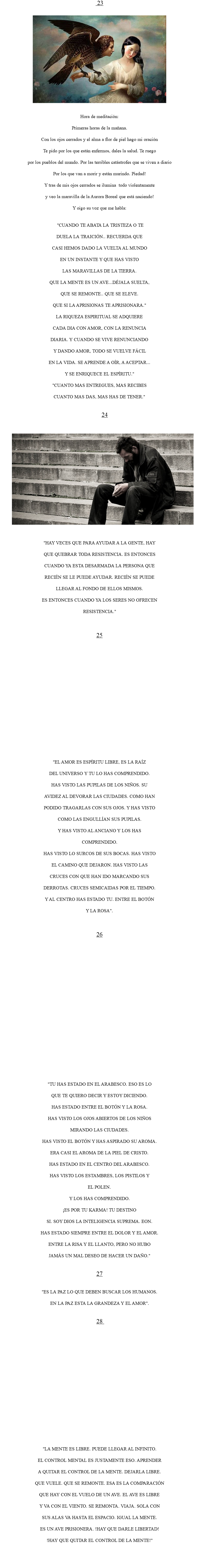  23 ﷯ Hora de meditación: Primeras horas de la mañana. Con los ojos cerrados y el alma a flor de piel hago mi oración Te pido por los que están enfermos, dales la salud. Te ruego por los pueblos del mundo. Por las terribles catástrofes que se viven a diario Por los que van a morir y están murindo. Piedad! Y tras de mis ojos cerrados se ilumina todo violentamente y veo la maravilla de la Aurora Boreal que está naciendo! Y oigo su voz que me habla: "CUANDO TE ABATA LA TRISTEZA O TE DUELA LA TRAICIÓN.. RECUERDA QUE CASI HEMOS DADO LA VUELTA AL MUNDO EN UN INSTANTE Y QUE HAS VISTO LAS MARAVILLAS DE LA TIERRA. QUE LA MENTE ES UN AVE...DÉJALA SUELTA, QUE SE REMONTE.. QUE SE ELEVE. QUE SI LA APRISIONAS TE APRISIONARA." LA RIQUEZA ESPIRITUAL SE ADQUIERE CADA DIA CON AMOR, CON LA RENUNCIA DIARIA. Y CUANDO SE VIVE RENUNCIANDO Y DANDO AMOR, TODO SE VUELVE FÁCIL EN LA VIDA. SE APRENDE A OÍR, A ACEPTAR... Y SE ENRIQUECE EL ESPÍRITU." "CUANTO MAS ENTREGUES, MAS RECIBES CUANTO MAS DAS, MAS HAS DE TENER." 24 ﷯ "HAY VECES QUE PARA AYUDAR A LA GENTE, HAY QUE QUEBRAR TODA RESISTENCIA. ES ENTONCES CUANDO YA ESTA DESARMADA LA PERSONA QUE RECIÉN SE LE PUEDE AYUDAR. RECIÉN SE PUEDE LLEGAR AL FONDO DE ELLOS MISMOS. ES ENTONCES CUANDO YA LOS SERES NO OFRECEN RESISTENCIA." 25 "EL AMOR ES ESPÍRITU LIBRE, ES LA RAÍZ DEL UNIVERSO Y TU LO HAS COMPRENDIDO. HAS VISTO LAS PUPILAS DE LOS NIÑOS. SU AVIDEZ AL DEVORAR LAS CIUDADES. COMO HAN PODIDO TRAGARLAS CON SUS OJOS. Y HAS VISTO COMO LAS ENGULLÍAN SUS PUPILAS. Y HAS VISTO AL ANCIANO Y LOS HAS COMPRENDIDO. HAS VISTO LO SURCOS DE SUS BOCAS. HAS VISTO EL CAMINO QUE DEJARON. HAS VISTO LAS CRUCES CON QUE HAN IDO MARCANDO SUS DERROTAS. CRUCES SEMICAIDAS POR EL TIEMPO. Y AL CENTRO HAS ESTADO TU. ENTRE EL BOTÓN Y LA ROSA". 26 "TU HAS ESTADO EN EL ARABESCO. ESO ES LO QUE TE QUIERO DECIR Y ESTOY DICIENDO. HAS ESTADO ENTRE EL BOTÓN Y LA ROSA. HAS VISTO LOS OJOS ABIERTOS DE LOS NIÑOS MIRANDO LAS CIUDADES. HAS VISTO EL BOTÓN Y HAS ASPIRADO SU AROMA. ERA CASI EL AROMA DE LA PIEL DE CRISTO. HAS ESTADO EN EL CENTRO DEL ARABESCO. HAS VISTO LOS ESTAMBRES, LOS PISTILOS Y EL POLEN. Y LOS HAS COMPRENDIDO. ¡ES POR TU KARMA! TU DESTINO SI. SOY DIOS LA INTELIGENCIA SUPREMA. EON. HAS ESTADO SIEMPRE ENTRE EL DOLOR Y EL AMOR. ENTRE LA RISA Y EL LLANTO, PERO NO HUBO JAMÁS UN MAL DESEO DE HACER UN DAÑO." 27 "ES LA PAZ LO QUE DEBEN BUSCAR LOS HUMANOS. EN LA PAZ ESTA LA GRANDEZA Y EL AMOR". 28 "LA MENTE ES LIBRE. PUEDE LLEGAR AL INFINITO. EL CONTROL MENTAL ES JUSTAMENTE ESO. APRENDER A QUITAR EL CONTROL DE LA MENTE. DEJARLA LIBRE. QUE VUELE. QUE SE REMONTE. ESA ES LA COMPARACIÓN QUE HAY CON EL VUELO DE UN AVE. EL AVE ES LIBRE Y VA CON EL VIENTO. SE REMONTA. VIAJA. SOLA CON SUS ALAS VA HASTA EL ESPACIO. IGUAL LA MENTE. ES UN AVE PRISIONERA. !HAY QUE DARLE LIBERTAD! !HAY QUE QUITAR EL CONTROL DE LA MENTE!"
