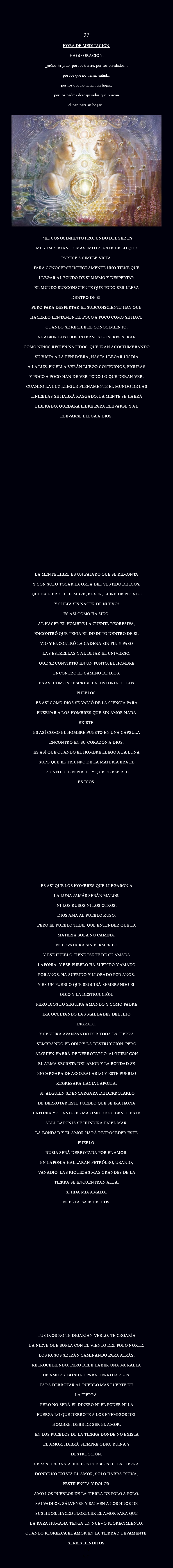  37 HORA DE MEDITACIÓN: Hago oración. _Señor te pido Por los tristes, por los olvidados... por los que no tienen Salud... por los que no tienen un hogar, por los padres desesperados que buscan el pan para su hogar...
﷯ "EL CONOCIMIENTO PROFUNDO DEL SER ES MUY IMPORTANTE. MAS IMPORTANTE DE LO QUE PARECE A SIMPLE VISTA. PARA CONOCERSE ÍNTEGRAMENTE UNO TIENE QUE LLEGAR AL FONDO DE SI MISMO Y DESPERTAR EL MUNDO SUBCONSCIENTE QUE TODO SER LLEVA DENTRO DE SI. PERO PARA DESPERTAR EL SUBCONSCIENTE HAY QUE HACERLO LENTAMENTE. POCO A POCO COMO SE HACE CUANDO SE RECIBE EL CONOCIMIENTO. AL ABRIR LOS OJOS INTERNOS LO SERES SERÁN COMO NIÑOS RECIÉN NACIDOS, QUE IRÁN ACOSTUMBRANDO SU VISTA A LA PENUMBRA, HASTA LLEGAR UN DIA A LA LUZ. EN ELLA VERÁN LUEGO CONTORNOS, FIGURAS Y POCO A POCO HAN DE VER TODO LO QUE DEBAN VER. CUANDO LA LUZ LLEGUE PLENAMENTE EL MUNDO DE LAS TINIEBLAS SE HABRÁ RASGADO. LA MENTE SE HABRÁ LIBERADO, QUEDARA LIBRE PARA ELEVARSE Y AL ELEVARSE LLEGA A DIOS. LA MENTE LIBRE ES UN PÁJARO QUE SE REMONTA Y CON SOLO TOCAR LA ORLA DEL VESTIDO DE DIOS, QUEDA LIBRE EL HOMBRE, EL SER, LIBRE DE PECADO Y CULPA !ES NACER DE NUEVO! ES ASÍ COMO HA SIDO. AL HACER EL HOMBRE LA CUENTA REGRESIVA, ENCONTRÓ QUE TENIA EL INFINITO DENTRO DE SI. VIO Y ENCONTRÓ LA CADENA SIN FIN Y PASO LAS ESTRELLAS Y AL DEJAR EL UNIVERSO, QUE SE CONVIRTIÓ EN UN PUNTO, EL HOMBRE ENCONTRÓ EL CAMINO DE DIOS. ES ASÍ COMO SE ESCRIBE LA HISTORIA DE LOS PUEBLOS. ES ASÍ COMO DIOS SE VALIÓ DE LA CIENCIA PARA ENSEÑAR A LOS HOMBRES QUE SIN AMOR NADA EXISTE. ES ASÍ COMO EL HOMBRE PUESTO EN UNA CÁPSULA ENCONTRÓ EN SU CORAZÓN A DIOS. ES ASÍ QUE CUANDO EL HOMBRE LLEGO A LA LUNA SUPO QUE EL TRIUNFO DE LA MATERIA ERA EL TRIUNFO DEL ESPÍRITU Y QUE EL ESPÍRITU ES DIOS. ES ASÍ QUE LOS HOMBRES QUE LLEGARON A LA LUNA JAMÁS SERÁN MALOS. NI LOS RUSOS NI LOS OTROS. DIOS AMA AL PUEBLO RUSO. PERO EL PUEBLO TIENE QUE ENTENDER QUE LA MATERIA SOLA NO CAMINA. ES LEVADURA SIN FERMENTO. Y ESE PUEBLO TIENE PARTE DE SU AMADA LAPONIA. Y ESE PUEBLO HA SUFRIDO Y AMADO POR AÑOS. HA SUFRIDO Y LLORADO POR AÑOS. Y ES UN PUEBLO QUE SEGUIRÁ SEMBRANDO EL ODIO Y LA DESTRUCCIÓN. PERO DIOS LO SEGUIRÁ AMANDO Y COMO PADRE IRA OCULTANDO LAS MALDADES DEL HIJO INGRATO. Y SEGUIRÁ AVANZANDO POR TODA LA TIERRA SEMBRANDO EL ODIO Y LA DESTRUCCIÓN. PERO ALGUIEN HABRÁ DE DERROTARLO. ALGUIEN CON EL ARMA SECRETA DEL AMOR Y LA BONDAD SE ENCARGARA DE ACORRALARLO Y ESTE PUEBLO REGRESARA HACIA LAPONIA. SI, ALGUIEN SE ENCARGARA DE DERROTARLO. DE DERROTAR ESTE PUEBLO QUE SE IRA HACIA LAPONIA Y CUANDO EL MÁXIMO DE SU GENTE ESTE ALLÍ, LAPONIA SE HUNDIRÁ EN EL MAR. LA BONDAD Y EL AMOR HARÁ RETROCEDER ESTE PUEBLO. RUSIA SERÁ DERROTADA POR EL AMOR. EN LAPONIA HALLARAN PETRÓLEO, URANIO, VANADIO. LAS RIQUEZAS MAS GRANDES DE LA TIERRA SE ENCUENTRAN ALLÁ. SI HIJA MIA AMADA. ES EL PAISAJE DE DIOS. TUS OJOS NO TE DEJARÍAN VERLO. TE CEGARÍA LA NIEVE QUE SOPLA CON EL VIENTO DEL POLO NORTE. LOS RUSOS SE IRÁN CAMINANDO PARA ATRÁS. RETROCEDIENDO. PERO DEBE HABER UNA MURALLA DE AMOR Y BONDAD PARA DERROTARLOS. PARA DERROTAR AL PUEBLO MAS FUERTE DE LA TIERRA. PERO NO SERÁ EL DINERO NI EL PODER NI LA FUERZA LO QUE DERROTE A LOS ENEMIGOS DEL HOMBRE: DEBE DE SER EL AMOR. EN LOS PUEBLOS DE LA TIERRA DONDE NO EXISTA EL AMOR, HABRÁ SIEMPRE ODIO, RUINA Y DESTRUCCIÓN. SERÁN DESBASTADOS LOS PUEBLOS DE LA TIERRA DONDE NO EXISTA EL AMOR, SOLO HABRÁ RUINA, PESTILENCIA Y DOLOR. AMO LOS PUEBLOS DE LA TIERRA DE POLO A POLO. SALVADLOS. SÁLVENSE Y SALVEN A LOS HIJOS DE SUS HIJOS. HACED FLORECER EL AMOR PARA QUE LA RAZA HUMANA TENGA UN NUEVO FLORECIMIENTO. CUANDO FLOREZCA EL AMOR EN LA TIERRA NUEVAMENTE, SERÉIS BENDITOS.
29
AR".