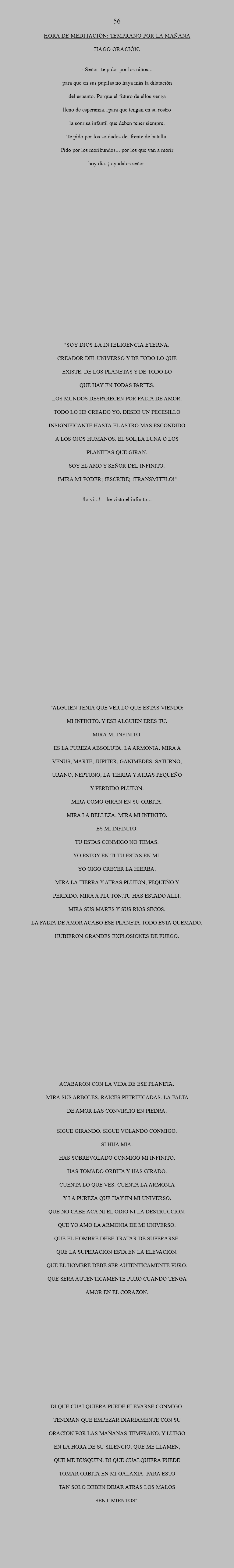  56 HORA DE MEDITACIÓN: Temprano por la mañana Hago oración. - Señor te pido por los niños... para que en sus pupilas no haya más la dilatación del espanto. Porque el futuro de ellos venga lleno de esperanza...para que tengan en su rostro la sonrisa infantil que deben tener siempre. Te pido por los soldados del frente de batalla. Pido por los moribundos... por los que van a morir hoy día. ¡ Ayudalos Señor! "SOY DIOS LA INTELIGENCIA ETERNA. CREADOR DEL UNIVERSO Y DE TODO LO QUE EXISTE. DE LOS PLANETAS Y DE TODO LO QUE HAY EN TODAS PARTES. LOS MUNDOS DESPARECEN POR FALTA DE AMOR. TODO LO HE CREADO YO. DESDE UN PECESILLO INSIGNIFICANTE HASTA EL ASTRO MAS ESCONDIDO A LOS OJOS HUMANOS. EL SOL,LA LUNA O LOS PLANETAS QUE GIRAN. SOY EL AMO Y SEÑOR DEL INFINITO. !MIRA MI PODER¡ !ESCRIBE¡ !TRANSMITELO!" !LO VI...! HE VISTO EL INFINITO... "ALGUIEN TENIA QUE VER LO QUE ESTAS VIENDO: MI INFINITO. Y ESE ALGUIEN ERES TU. MIRA MI INFINITO. ES LA PUREZA ABSOLUTA. LA ARMONIA. MIRA A VENUS, MARTE, JUPITER, GANIMEDES, SATURNO, URANO, NEPTUNO, LA TIERRA Y ATRAS PEQUEÑO Y PERDIDO PLUTON. MIRA COMO GIRAN EN SU ORBITA. MIRA LA BELLEZA. MIRA MI INFINITO. ES MI INFINITO. TU ESTAS CONMIGO NO TEMAS. YO ESTOY EN TI.TU ESTAS EN MI. YO OIGO CRECER LA HIERBA. MIRA LA TIERRA Y ATRAS PLUTON, PEQUEÑO Y PERDIDO. MIRA A PLUTON.TU HAS ESTADO ALLI. MIRA SUS MARES Y SUS RIOS SECOS. LA FALTA DE AMOR ACABO ESE PLANETA.TODO ESTA QUEMADO. HUBIERON GRANDES EXPLOSIONES DE FUEGO. ACABARON CON LA VIDA DE ESE PLANETA. MIRA SUS ARBOLES, RAICES PETRIFICADAS. LA FALTA DE AMOR LAS CONVIRTIO EN PIEDRA. SIGUE GIRANDO. SIGUE VOLANDO CONMIGO. SI HIJA MIA. HAS SOBREVOLADO CONMIGO MI INFINITO. HAS TOMADO ORBITA Y HAS GIRADO. CUENTA LO QUE VES. CUENTA LA ARMONIA Y LA PUREZA QUE HAY EN MI UNIVERSO. QUE NO CABE ACA NI EL ODIO NI LA DESTRUCCION. QUE YO AMO LA ARMONIA DE MI UNIVERSO. QUE EL HOMBRE DEBE TRATAR DE SUPERARSE. QUE LA SUPERACION ESTA EN LA ELEVACION. QUE EL HOMBRE DEBE SER AUTENTICAMENTE PURO. QUE SERA AUTENTICAMENTE PURO CUANDO TENGA AMOR EN EL CORAZON. DI QUE CUALQUIERA PUEDE ELEVARSE CONMIGO. TENDRAN QUE EMPEZAR DIARIAMENTE CON SU ORACION POR LAS MAÑANAS TEMPRANO, Y LUEGO EN LA HORA DE SU SILENCIO, QUE ME LLAMEN, QUE ME BUSQUEN. DI QUE CUALQUIERA PUEDE TOMAR ORBITA EN MI GALAXIA. PARA ESTO TAN SOLO DEBEN DEJAR ATRAS LOS MALOS SENTIMIENTOS".