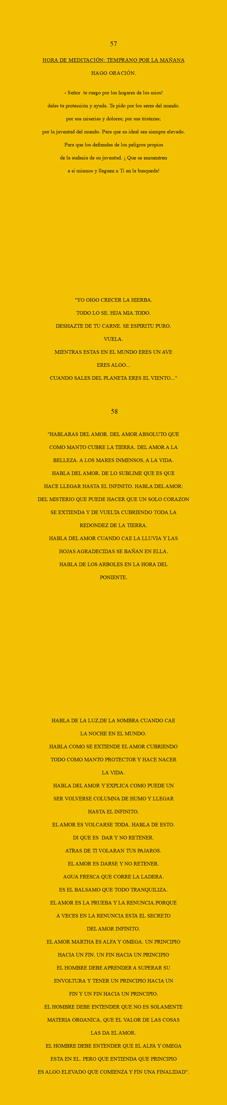  57 HORA DE MEDITACIÓN: Temprano por la mañana Hago oración. - Señor te RUEGO POR LOS HOGARES DE LOS MIOS! dALES TU PROTECCIÓN Y AYUDA. tE PIDO POR LOS SERES DEL MUNDO. pOR SUS MISERIAS Y DOLORES; POR SUS TRISTEZAS; POR LA JUVENTUD DEL MUNDO. pARA QUE SU IDEAL SEA SIEMPRE ELEVADO. pARA QUE LOS DEFIENDAS DE LOS PELIGROS PROPIOS DE LA AUDACIA DE SU JUVENTUD. ¡ QUE SE ENCUENTREN A SI MISMOS Y LLEGUEN A TI EN LA BUSQUEDA! "YO OIGO CRECER LA HIERBA. TODO LO SE, HIJA MIA.TODO. DESHAZTE DE TU CARNE. SE ESPIRITU PURO. VUELA. MIENTRAS ESTAS EN EL MUNDO ERES UN AVE ERES ALGO... CUANDO SALES DEL PLANETA ERES EL VIENTO..." 58 "HABLARAS DEL AMOR. DEL AMOR ABSOLUTO QUE COMO MANTO CUBRE LA TIERRA. DEL AMOR A LA BELLEZA. A LOS MARES INMENSOS, A LA VIDA. HABLA DEL AMOR, DE LO SUBLIME QUE ES QUE HACE LLEGAR HASTA EL INFINITO. HABLA DEL AMOR: DEL MISTERIO QUE PUEDE HACER QUE UN SOLO CORAZON SE EXTIENDA Y DE VUELTA CUBRIENDO TODA LA REDONDEZ DE LA TIERRA. HABLA DEL AMOR CUANDO CAE LA LLUVIA Y LAS HOJAS AGRADECIDAS SE BAÑAN EN ELLA. HABLA DE LOS ARBOLES EN LA HORA DEL PONIENTE. HABLA DE LA LUZ,DE LA SOMBRA CUANDO CAE LA NOCHE EN EL MUNDO. HABLA COMO SE EXTIENDE EL AMOR CUBRIENDO TODO COMO MANTO PROTECTOR Y HACE NACER LA VIDA. HABLA DEL AMOR Y EXPLICA COMO PUEDE UN SER VOLVERSE COLUMNA DE HUMO Y LLEGAR HASTA EL INFINITO. EL AMOR ES VOLCARSE TODA. HABLA DE ESTO. DI QUE ES DAR Y NO RETENER. ATRAS DE TI VOLARAN TUS PAJAROS. EL AMOR ES DARSE Y NO RETENER. AGUA FRESCA QUE CORRE LA LADERA. ES EL BALSAMO QUE TODO TRANQUILIZA. EL AMOR ES LA PRUEBA Y LA RENUNCIA.PORQUE A VECES EN LA RENUNCIA ESTA EL SECRETO DEL AMOR INFINITO. EL AMOR MARTHA ES ALFA Y OMEGA. UN PRINCIPIO HACIA UN FIN. UN FIN HACIA UN PRINCIPIO EL HOMBRE DEBE APRENDER A SUPERAR SU ENVOLTURA Y TENER UN PRINCIPIO HACIA UN FIN Y UN FIN HACIA UN PRINCIPIO. EL HOMBRE DEBE ENTENDER QUE NO ES SOLAMENTE MATERIA ORGANICA, QUE EL VALOR DE LAS COSAS LAS DA EL AMOR. EL HOMBRE DEBE ENTENDER QUE EL ALFA Y OMEGA ESTA EN EL. PERO QUE ENTIENDA QUE PRINCIPIO ES ALGO ELEVADO QUE COMIENZA Y FIN UNA FINALIDAD". 