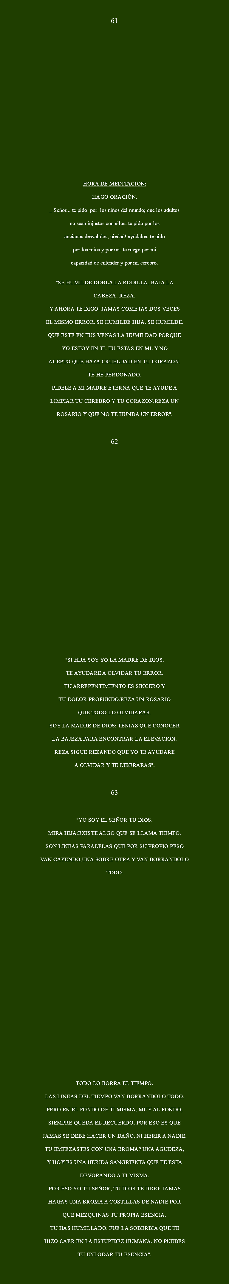  61 HORA DE MEDITACIÓN: Hago oración. _ Señor... te pido Por los niños del mundo; que los adultos no sean injustos con ellos. Te pido por los ancianos desvalidos, piedad! Ayúdalos. Te pido por los mios y por mi. Te ruego por mi capacidad de entender y por mi cerebro. "SE HUMILDE.DOBLA LA RODILLA, BAJA LA CABEZA. REZA. Y AHORA TE DIGO: JAMAS COMETAS DOS VECES EL MISMO ERROR. SE HUMILDE HIJA. SE HUMILDE. QUE ESTE EN TUS VENAS LA HUMILDAD PORQUE YO ESTOY EN TI. TU ESTAS EN MI. Y NO ACEPTO QUE HAYA CRUELDAD EN TU CORAZON. TE HE PERDONADO. PIDELE A MI MADRE ETERNA QUE TE AYUDE A LIMPIAR TU CEREBRO Y TU CORAZON.REZA UN ROSARIO Y QUE NO TE HUNDA UN ERROR". 62 "SI HIJA SOY YO.LA MADRE DE DIOS. TE AYUDARE A OLVIDAR TU ERROR. TU ARREPENTIMIENTO ES SINCERO Y TU DOLOR PROFUNDO.REZA UN ROSARIO QUE TODO LO OLVIDARAS. SOY LA MADRE DE DIOS: TENIAS QUE CONOCER LA BAJEZA PARA ENCONTRAR LA ELEVACION. REZA SIGUE REZANDO QUE YO TE AYUDARE A OLVIDAR Y TE LIBERARAS". 63 "YO SOY EL SEÑOR TU DIOS. MIRA HIJA:EXISTE ALGO QUE SE LLAMA TIEMPO. SON LINEAS PARALELAS QUE POR SU PROPIO PESO VAN CAYENDO,UNA SOBRE OTRA Y VAN BORRANDOLO TODO. TODO LO BORRA EL TIEMPO. LAS LINEAS DEL TIEMPO VAN BORRANDOLO TODO. PERO EN EL FONDO DE TI MISMA, MUY AL FONDO, SIEMPRE QUEDA EL RECUERDO, POR ESO ES QUE JAMAS SE DEBE HACER UN DAÑO, NI HERIR A NADIE. TU EMPEZASTES CON UNA BROMA? UNA AGUDEZA, Y HOY ES UNA HERIDA SANGRIENTA QUE TE ESTA DEVORANDO A TI MISMA. POR ESO YO TU SEÑOR, TU DIOS TE DIGO: JAMAS HAGAS UNA BROMA A COSTILLAS DE NADIE POR QUE MEZQUINAS TU PROPIA ESENCIA. TU HAS HUMILLADO. FUE LA SOBERBIA QUE TE HIZO CAER EN LA ESTUPIDEZ HUMANA. NO PUEDES TU ENLODAR TU ESENCIA". 