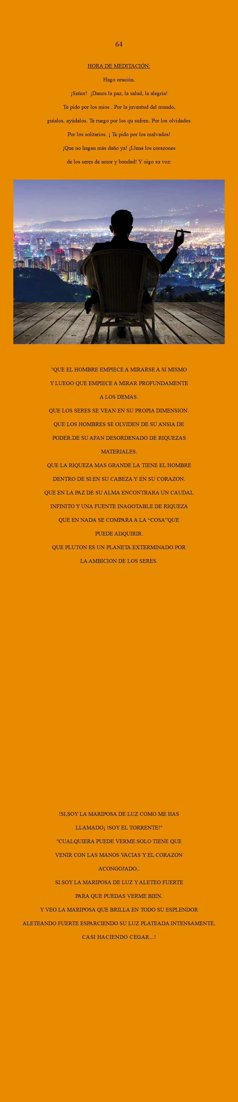  64 HORA DE MEDITACIÓN: Hago oración. ¡Señor! ¡Danos la paz, la salud, la alegría! Te pido por los mios . Por la juventud del mundo, guíalos, ayúdalos. Te ruego por los qu sufren. Por los olvidados Por los solitarios. ¡ Te pido por los malvados! ¡Que no hagan más daño ya! ¡Llena los corazones de los seres de amor y bondad! Y oigo su voz: ﷯ "QUE EL HOMBRE EMPIECE A MIRARSE A SI MISMO Y LUEGO QUE EMPIECE A MIRAR PROFUNDAMENTE A LOS DEMAS. QUE LOS SERES SE VEAN EN SU PROPIA DIMENSION. QUE LOS HOMBRES SE OLVIDEN DE SU ANSIA DE PODER.DE SU AFAN DESORDENADO DE RIQUEZAS MATERIALES. QUE LA RIQUEZA MAS GRANDE LA TIENE EL HOMBRE DENTRO DE SI:EN SU CABEZA Y EN SU CORAZON. QUE EN LA PAZ DE SU ALMA ENCONTRARA UN CAUDAL INFINITO Y UNA FUENTE INAGOTABLE DE RIQUEZA QUE EN NADA SE COMPARA A LA “COSA”QUE PUEDE ADQUIRIR. QUE PLUTON ES UN PLANETA EXTERMINADO POR LA AMBICION DE LOS SERES. !SI,SOY LA MARIPOSA DE LUZ COMO ME HAS LLAMADO¡ !SOY EL TORRENTE!" "CUALQUIERA PUEDE VERME.SOLO TIENE QUE VENIR CON LAS MANOS VACIAS Y EL CORAZON ACONGOJADO.. SI.SOY LA MARIPOSA DE LUZ Y ALETEO FUERTE PARA QUE PUEDAS VERME BIEN. Y VEO LA MARIPOSA QUE BRILLA EN TODO SU ESPLENDOR ALETEANDO FUERTE ESPARCIENDO SU LUZ PLATEADA INTENSAMENTE, CASI HACIENDO CEGAR...!