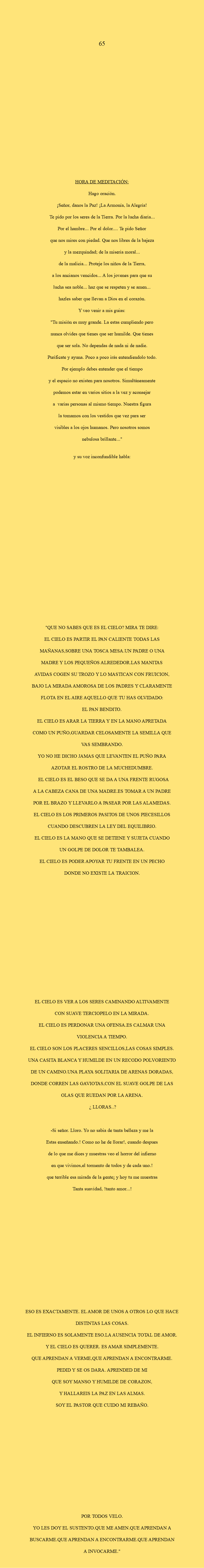  65 HORA DE MEDITACIÓN: Hago oración. ¡Señor, danos la Paz! ¡La Armonía, la Alegría! Te pido por los seres de la Tierra. Por la lucha diaria... Por el hambre... Por el dolor.... Te pido Señor que nos mires con piedad. Que nos libres de la bajeza y la mezquindad; de la miseria moral... de la malicia... Proteje los niños de la Tierra, a los ancianos vencidos... A los jovenes para que su lucha sea noble... haz que se respeten y se amen... hazles saber que llevan a Dios en el corazón. Y veo venir a mis guias: "Tu misión es muy grande. La estas cumpliendo pero nunca olvides que tienes que ser humilde. Que tienes que ser sola. No dependas de nada ni de nadie. Purificate y ayuna. Poco a poco irás entendiendolo todo. Por ejemplo debes entender que el tiempo y el espacio no existen para nosotros. Simultáneamente podemos estar en varios sitios a la vez y aconsejar a varias personas al mismo tiempo. Nuestra figura la tomamos con los vestidos que vez para ser visibles a los ojos humanos. Pero nosotros somos nebulosa brillante..." Y su voz inconfundible habla: "QUE NO SABES QUE ES EL CIELO? MIRA TE DIRE: EL CIELO ES PARTIR EL PAN CALIENTE TODAS LAS MAÑANAS,SOBRE UNA TOSCA MESA.UN PADRE O UNA MADRE Y LOS PEQUEÑOS ALREDEDOR.LAS MANITAS AVIDAS COGEN SU TROZO Y LO MASTICAN CON FRUICION, BAJO LA MIRADA AMOROSA DE LOS PADRES Y CLARAMENTE FLOTA EN EL AIRE AQUELLO QUE TU HAS OLVIDADO: EL PAN BENDITO. EL CIELO ES ARAR LA TIERRA Y EN LA MANO APRETADA COMO UN PUÑO,GUARDAR CELOSAMENTE LA SEMILLA QUE VAS SEMBRANDO. YO NO HE DICHO JAMAS QUE LEVANTEN EL PUÑO PARA AZOTAR EL ROSTRO DE LA MUCHEDUMBRE. EL CIELO ES EL BESO QUE SE DA A UNA FRENTE RUGOSA A LA CABEZA CANA DE UNA MADRE.ES TOMAR A UN PADRE POR EL BRAZO Y LLEVARLO A PASEAR POR LAS ALAMEDAS. EL CIELO ES LOS PRIMEROS PASITOS DE UNOS PIECESILLOS CUANDO DESCUBREN LA LEY DEL EQUILIBRIO. EL CIELO ES LA MANO QUE SE DETIENE Y SUJETA CUANDO UN GOLPE DE DOLOR TE TAMBALEA. EL CIELO ES PODER APOYAR TU FRENTE EN UN PECHO DONDE NO EXISTE LA TRAICION. EL CIELO ES VER A LOS SERES CAMINANDO ALTIVAMENTE CON SUAVE TERCIOPELO EN LA MIRADA. EL CIELO ES PERDONAR UNA OFENSA.ES CALMAR UNA VIOLENCIA A TIEMPO. EL CIELO SON LOS PLACERES SENCILLOS,LAS COSAS SIMPLES. UNA CASITA BLANCA Y HUMILDE EN UN RECODO POLVORIENTO DE UN CAMINO.UNA PLAYA SOLITARIA DE ARENAS DORADAS, DONDE CORREN LAS GAVIOTAS,CON EL SUAVE GOLPE DE LAS OLAS QUE RUEDAN POR LA ARENA. ¿ LLORAS..? -Si señor. Lloro. Yo no sabia de tanta belleza y me la Estas enseñando.! Como no he de llorar!, cuando despues de lo que me dices y muestras veo el horror del infierno en que vivimos,el tormento de todos y de cada uno.! que terrible esa mirada de la gente¡ y hoy tu me muestras Tanta suavidad, !tanto amor...! ESO ES EXACTAMENTE. EL AMOR DE UNOS A OTROS LO QUE HACE DISTINTAS LAS COSAS. EL INFIERNO ES SOLAMENTE ESO.LA AUSENCIA TOTAL DE AMOR. Y EL CIELO ES QUERER. ES AMAR SIMPLEMENTE. QUE APRENDAN A VERME,QUE APRENDAN A ENCONTRARME. PEDID Y SE OS DARA. APRENDED DE MI QUE SOY MANSO Y HUMILDE DE CORAZON, Y HALLAREIS LA PAZ EN LAS ALMAS. SOY EL PASTOR QUE CUIDO MI REBAÑO. POR TODOS VELO. YO LES DOY EL SUSTENTO.QUE ME AMEN.QUE APRENDAN A BUSCARME.QUE APRENDAN A ENCONTRARME.QUE APRENDAN A INVOCARME."