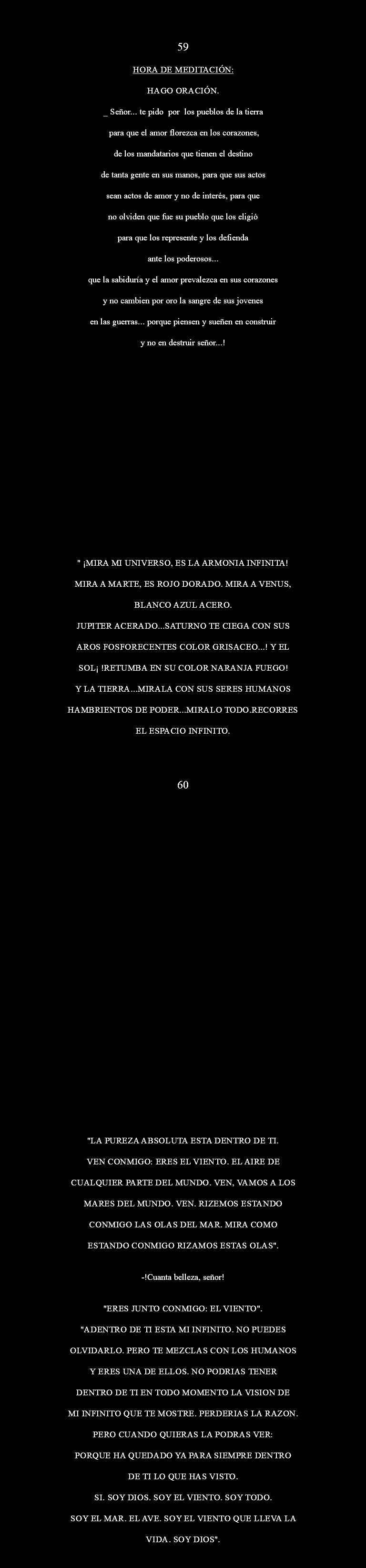  59 HORA DE MEDITACIÓN: Hago oración. _ Señor... te pido Por los pueblos de la tierra para que el Amor florezca en los corazones, de los mandatarios que tienen el destino de tanta gente en sus manos, para que sus actos sean actos de Amor y no de interés, para que no olviden que fue su pueblo que los eligió para que los represente y los defienda ante los poderosos... Que la sabiduría y el amor prevalezca en sus corazones y no cambien por oro la sangre de sus jovenes en las guerras... Porque piensen y sueñen en construir y no en destruir Señor...! " ¡MIRA MI UNIVERSO, ES LA ARMONIA INFINITA! MIRA A MARTE, ES ROJO DORADO. MIRA A VENUS, BLANCO AZUL ACERO. JUPITER ACERADO...SATURNO TE CIEGA CON SUS AROS FOSFORECENTES COLOR GRISACEO...! Y EL SOL¡ !RETUMBA EN SU COLOR NARANJA FUEGO! Y LA TIERRA...MIRALA CON SUS SERES HUMANOS HAMBRIENTOS DE PODER...MIRALO TODO.RECORRES EL ESPACIO INFINITO. 60 "LA PUREZA ABSOLUTA ESTA DENTRO DE TI. VEN CONMIGO: ERES EL VIENTO. EL AIRE DE CUALQUIER PARTE DEL MUNDO. VEN, VAMOS A LOS MARES DEL MUNDO. VEN. RIZEMOS ESTANDO CONMIGO LAS OLAS DEL MAR. MIRA COMO ESTANDO CONMIGO RIZAMOS ESTAS OLAS". -!Cuanta belleza, señor! "ERES JUNTO CONMIGO: EL VIENTO". "ADENTRO DE TI ESTA MI INFINITO. NO PUEDES OLVIDARLO. PERO TE MEZCLAS CON LOS HUMANOS Y ERES UNA DE ELLOS. NO PODRIAS TENER DENTRO DE TI EN TODO MOMENTO LA VISION DE MI INFINITO QUE TE MOSTRE. PERDERIAS LA RAZON. PERO CUANDO QUIERAS LA PODRAS VER: PORQUE HA QUEDADO YA PARA SIEMPRE DENTRO DE TI LO QUE HAS VISTO. SI. SOY DIOS. SOY EL VIENTO. SOY TODO. SOY EL MAR. EL AVE. SOY EL VIENTO QUE LLEVA LA VIDA. SOY DIOS".